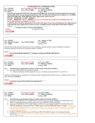 SUPPLEMENTAL LOGBOOK ENTRY
Reg. # NXXXX Date: November 22, 2006 Work Order: FHD9
Make: Raytheon Model: BAe 125-800A S/N: 2581XX (NA04XX)
TAT: 5751.1 Landings: 3876
Removed and replaced #2 FMS CDU with repaired exchanged unit. Performed system operational test and system
operationally checks normal. Repaired replacement CDU was ordered from Honeywell, Certificate No.: LV2R99K
Dated 11/03/2006 under WO# 5000752617 and is approved for return to service
P/N OFF: 7004403-902 S/N OFF: 86090164
P/N ON : 7004403-902 S/N ON: 92010631 ACTUAL LOG ENTRY HAS WRONG PN (70044003-902) AND
LISTS BOTH SERIAL NUMBERS AS "OFF"
I certify the above described maintenance is airworthy with respect to the work performed, per the requirements of
FAR 145.213(a) and is approved for return to service. A detailed record is on file under Word Order # EBA0A
Signed_____________________________________________________
For Duncan Avionics - Teterboro CRS XJRR155L
NXXXX November 22, 2006
11/22/06
Reg. #NXXXX Date: January 9, 2007
Make: British Aerospace Model: BAE 125 800A S/N: NA04XX
TAT: 5810.6 Landings: 3925
I find that the aircraft meets the requirements for the certification requested and have issued a Standard Airworthiness
Certificate, dated R-9/19/88 for new registration number “NXXGS ”.
Signed:________________________________________________________________________
Ken Norseen ODART 501013-CE for Duncan Aviation JGVR194F 800-228-4277
1/9/2007
Reg. # NXXXX Date: January 9, 2007 Work Order: FMFL
Make: Raytheon Model: BAe 125-800A S/N: 2581XX (NA04XX)
TAT: 5810.6 Landings: 3925
XIII) The following was performed by Duncan Aviation under Work Order #FMFLA:
A) Re-strap/certified XPDR’S for registration change
1) Function checked per FAR43, Appendix E, para. C. No defects noted per FAR 91.411 and 91.413.
The above described repair or maintenance is certified airworthy and approved for return to service. A detailed record is on file
under Work Order #FMFLA.
Signed_____________________________________________________
For Duncan Aviation CRS JGVR194F Phone: 800-228-4277
1/9/2007
Reg. # NXXGS Date: January 10, 2007 Work Order: FMFL
Make: Raytheon Model: BAe 125-800A S/N: 2581XX (NA04XX)
TAT: 5810.6 Landings: 3925
XIV) The following was performed by Duncan Aviation under Work Order #FMFLA:
A) Removed #1 NZ2000 NCU P/N 7018879-03022, S/N 97011278 and installed NZ2000 P/N 7018879-03022, S/N
96091165 repaired by Honeywell CRS# under work order 5000808187 dated 12/06/2006.
B) Removed #2 NZ2000 NCU P/N 7018879-03022, S/N 96121251 and installed NZ2000 P/N 7018879-03022, S/N
98082029 Modified by Honeywell CRS# LV2R99K under work order 5000816680 dated 12/13/2006. (NOTE by G.
Stultz FOR INFORMATION ONLY: NEW UNITS FROM ICH REPAIR FACILITY (LV2R99K). CUSTOMER
SERVICE REPS THERE ARE: Norm Newton 316-771-4508, Donna Harkness 316-771-4510 Steve Seely 4540
steveseely@honeywell.com)
C) Installed a 28 VDC Aux power source IAW Duncan DWG 061228004. Deemed a minor repair per Duncan
Engineering. INFO: For powering Garmin 496. Male plug pn: 206434-1, Digi-Key pn A1371-ND, Receptacle Digi-
Key pn 206433-3-ND.
 