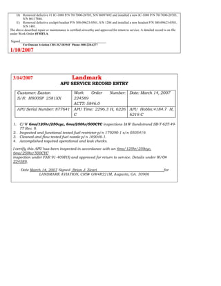 D) Removed defective #1 IC-1080 P/N 7017000-20703, S/N 06097692 and installed a new IC-1080 P/N 7017000-20703,
S/N 06117846.
E) Removed defective cockpit headset P/N 300-09623-0501, S/N 1284 and installed a new headset P/N 300-09623-0501,
S/N 1481.
The above described repair or maintenance is certified airworthy and approved for return to service. A detailed record is on file
under Work Order #FMFLA.
Signed_____________________________________________________
For Duncan Aviation CRS JGVR194F Phone: 800-228-4277
1/10/2007
3/14/2007 Landmark
APU SERVICE RECORD ENTRY
Customer: Easton
S/N: H800SP 2581XX
Work Order Number:
224589
ACTT: 5846.0
Date: March 14, 2007
APU Serial Number: 877641 APU Time: 2296.3 H, 6226
C
APU Hobbs:4184.7 H,
6218 C
1. C/W 6mo/125hr/250cyc, 6mo/250hr/500CYC inspections IAW Sundstrand SB-T-62T-49-
77 Rev. 9.
2. Inspected and functional tested fuel restrictor p/n 179290-1 s/n 0505419.
3. Cleaned and flow tested fuel nozzle p/n 169046-1.
4. Accomplished required operational and leak checks.
I certify this APU has been inspected in accordance with an 6mo/125hr/250cyc,
6mo/250hr/500CYC
inspection under FAR 91-409F(3) and approved for return to service. Details under W/O#
224589,
Date March 14, 2007 Signed Brian J. Zicari for
LANDMARK AVIATION, CRS# GW4R221M, Augusta, GA. 30906
 