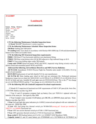 3/14/2007
Landmark
Aircraft Logbook Entry
Easton Flying Partners
DATE: March 14, 2007
Hawker 800A
ACTT: 5846.0
NXXGS
LDGS: 3946
S/N: 2581XX
W/O#: 224589
1. C/W the following Maintenance Schedule Inspection items:
12 Month “E1-E12” Manufacturer’s routine inspection.
2. C/W the following Maintenance Schedule Minor Inspection items:
 150 Hour landing gear lubrication
 75 Landing brake wear check in accordance with Hawker 800 AMM chp 32-40 and determined all
brakes to be within serviceable limits.
3. C/W the following MS Structural inspection requirements:
 550001 1200 Hour/2 Year horizontal stabilizer rear attachment fitting.
 570010 1200 Hour wing bottom skin (LH & RH) adjacent to flap outboard hinge at rib 8.
 570027 4 Year wing leading edges under TKS panels.
 Camp code 579301 Removed panels W502 and W503, inspected wing fairing avionics seals, no
defects noted and reinstalled panels W502 and W503.
4. Addressed the following Airworthiness Directives and MFG Service Bulletins:
 AD 93-12-04 Amendment 39-8610 Precise Flight Inc Pulselite units model 1210-2405-2 N/A by
model of unit installed.
 SB 25-3823 Replacement of seat belt shackle N/A by seat manufacturer.
 SB 32-3746 R1 Main landing gear wheel tie bolt and nut retirement life. Performed minimum
breakaway torque test on wheel p/n AHA1814#1 s/n LC290 & #2 s/n WW032 #3 s/n LR164 & #4 s/n
SL105 tie bolts and nuts. Installed 48 each new nuts p/n FN522A524.Note: This is the 2nd
tire change
on s/n’s LC290 & WW032 and the 1st
tire change on s/n’s LR164 & #4 s/n SL105.
5. C/W the following MS Life Limited/Component Overhaul requirements:
 12 Month ELT inspection & functional test IAW requirements of FAR 91.207 para.(d) & Artex Doc.
# 570-5500. Battery exp date Aug 2010
 2 Year #1 and #2 navigation computer back up battery (2ea.) p/n 7020116-1 replaced with new
batteries of the same p/n. Due again by Mar 2009.
 2 Year Cockpit voice recorder ULB battery p/n DK100, s/n DP6948 clean and test. Note:
Battery exp date Apr 2012.
 3 Year Left and right shot gone indicators p/n A1003(1) removed and replaced with new indicators of
the same p/n. DOM July 2006.
 5 Year APU fuel pump box thermal switch p/n W1004-503(wrong pn? Actual pn installed is
160275-1, sn 144606) functional test.
 5 Year APU hot section thermal switch p/n 67100-1-350F functional test.
 5 Year APU generator thermal switch p/n 17343-62 functional test. 240005
 Deep cycled #1 IRS backup battery p/n CA-54-1 s/n 10300827 IAW Marathon CMM..
 Capacity tested #1 and #2 main battery p/n 9750W0640 s/n’s 3227W0014 & 3227W0015 in
 