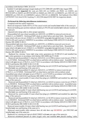 accordance with Hawker CMM. 24-32-35.
 Installed 12 each new passenger oxygen masks p/n C351-2000-205 with MFG date August 2006.
 Installed 8 each inspected life vests p/n 0201-105 s/n C44962, p/n P0201 s/n C44932, p/n
P0723E105P s/n 566053, p/n P0723E105P s/n 566043, p/n 3505-101 s/n 00806591, p/n 3505-101 s/n
00806589, p/n 3505-101 s/n LM0904911 and p/n 3505-101 s/n 00806590. Ref Safetech USA CRS#
UZYR394Y FAA form 8130-3 tracking #’s AG13284 dated 03/02/2007 for inspection details.
6. Performed the following miscellaneous maintenance:
 Complied with first aid kit inspection.
 Removed inoperative bulbs 6839 in #2 fire cancel switch and installed new bulbs of the same p/n.
 Removed landing gear position indicator module p/n 99-230 and installed new indicator module of
the same p/n.
 Adjusted toilet dump cable to allow proper operation.
 Disassembled left nose wheel assembly p/n AH52339, s/n SO063 to removed worn tire p/n
181K63-2, s/n 50480972. Performed NDT check on wheel halves and wheel bolts. Reassembled
same wheel with new tire p/n 181K63-2, s/n 50610938 using new through bolt nuts 12 each p/n
FN22A-428 and 6 each p/n 130909N32 in accordance with Dunlop CMM AH52339 32-44-49 and
Hawker 800 AMM 32-40-21.
Disassembled right nose wheel assembly p/n AH52339, s/n SO064 to removed worn tire p/n
181K63-2, s/n 50460969. Performed NDT check on wheel halves and wheel bolts. Reassembled
same wheel with new tire p/n 181K63-2, s/n 50640941 using new through bolt nuts 12 each p/n
FN22A-428 and 6 each p/n 130909N32 in accordance with Dunlop CMM AH52339 32-44-49 and
Hawker 800 AMM 32-40-21.
Replaced 2ea. missing / loose right wing vortex generators p/n 25-8WA33-2 and installed 2ea.
new vortex generators in accordance with Hawker 800 AMM chp 57-10-00.
Removed and disassembled #1 wheel p/n AHA1814, s/n LC290 to remove worn tire p/n 237K23-
2, s/n 52730968. Performed NDT on wheel halves and bolts with no defects noted. Assembled same
wheel with new tire p/n 237K23-2, s/n 61771011 in accordance with Dunlop AHA1814 CMM 32-40-
92 R10 and Hawker 800 AMM 32-40-12-41-00.
Removed unserviceable #1 main wheel inbd bearing race p/n L610510 and bearing p/n L610549.
Installed new race and bearing of the same p/n’s.
Removed and disassembled #2 wheel p/n AHA1814, s/n WW032 to remove worn tire p/n
237K23-2, s/n 52720948. Performed NDT on wheel halves and bolts with no defects noted.
Assembled same wheel with new tire p/n 237K23-2, s/n 61731039 in accordance with Dunlop
AHA1814 CMM 32-40-92 R10 and Hawker 800 AMM 32-40-12-41-00.
Removed 3ea. unserviceable #2 main wheel fuse plugs p/n AH088942 and installed 3ea. new fuse
plugs of the same p/n.
Removed and disassembled #3 wheel p/n AHA1814, s/n LR165 to remove worn tire p/n 237K23-
2, s/n 50920914. Performed NDT on wheel halves and bolts with no defects noted. Assembled same
wheel with new tire p/n 237K23-2, s/n 61721032 in accordance with Dunlop AHA1814 CMM 32-40-
92 R10 and Hawker 800 AMM 32-40-12-41-00.
Removed unserviceable #3 main wheel inbd bearing race p/n L610510 and bearing p/n L610549.
Installed new race and bearing of the same p/n’s.
Removed 2ea. unserviceable #3 main wheel fuse plugs p/n AH088942 and installed 2ea. new fuse
plugs of the same p/n.
Removed and disassembled #4 wheel p/n AHA1814, s/n SL105 to remove worn tire p/n 237K23-
2, s/n 50920922. Performed NDT on wheel halves and bolts with no defects noted. Assembled same
wheel with new tire p/n 237K23-2, s/n 61741021 in accordance with Dunlop AHA1814 CMM 32-40-
92 R10 and Hawker 800 AMM 32-40-12-41-00.
 Removed unserviceable #4 main wheel otbd bearing race p/n L610510 and bearing p/n L610549.
Installed new race and bearing of the same p/n’s.
 Removed unserviceable cabin entrance door aft side door cap (BUMPER) p/n 25FC2943 and
installed new cap of the same p/n.
 Replaced 8 ea. missing nut caps p/n BACC50H23 with new nut caps of the same p/n.
 Removed mislabeled placard on cabin oxygen valve and installed new placard reading “cabin
 