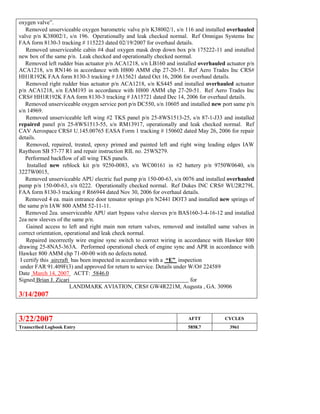 oxygen valve”.
 Removed unserviceable oxygen barometric valve p/n K38002/1, s/n 116 and installed overhauled
valve p/n K38002/1, s/n 196. Operationally and leak checked normal. Ref Omnigas Systems Inc
FAA form 8130-3 tracking # 115223 dated 02/19/2007 for overhaul details.
 Removed unserviceable cabin #4 dual oxygen mask drop down box p/n 175222-11 and installed
new box of the same p/n. Leak checked and operationally checked normal.
 Removed left rudder bias actuator p/n ACA1218, s/n LB160 and installed overhauled actuator p/n
ACA1218, s/n RN146 in accordance with H800 AMM chp 27-20-51. Ref Aero Trades Inc CRS#
HH1R192K FAA form 8130-3 tracking # JA15621 dated Oct 16, 2006 for overhaul details.
 Removed right rudder bias actuator p/n ACA1218, s/n KS445 and installed overhauled actuator
p/n ACA1218, s/n EAM193 in accordance with H800 AMM chp 27-20-51. Ref Aero Trades Inc
CRS# HH1R192K FAA form 8130-3 tracking # JA15721 dated Dec 14, 2006 for overhaul details.
 Removed unserviceable oxygen service port p/n DC550, s/n 10605 and installed new port same p/n
s/n 14969.
 Removed unserviceable left wing #2 TKS panel p/n 25-8WS1513-25, s/n 87-1-J33 and installed
repaired panel p/n 25-8WS1513-55, s/n RM13917, operationally and leak checked normal. Ref
CAV Aerospace CRS# U.145.00765 EASA Form 1 tracking # 150602 dated May 26, 2006 for repair
details.
 Removed, repaired, treated, epoxy primed and painted left and right wing leading edges IAW
Raytheon SB 57-77 R1 and repair instruction RIL no. 25WS279.
 Performed backflow of all wing TKS panels.
 Installed new reblock kit p/n 9250-0083, s/n WC00161 in #2 battery p/n 9750W0640, s/n
3227W0015,
 Removed unserviceable APU electric fuel pump p/n 150-00-63, s/n 0076 and installed overhauled
pump p/n 150-00-63, s/n 0222. Operationally checked normal. Ref Dukes INC CRS# WU2R279L
FAA form 8130-3 tracking # R66944 dated Nov 30, 2006 for overhaul details.
 Removed 4 ea. main entrance door tensator springs p/n N2441 DOT3 and installed new springs of
the same p/n IAW 800 AMM 52-11-11.
 Removed 2ea. unserviceable APU start bypass valve sleeves p/n BAS160-3-4-16-12 and installed
2ea new sleeves of the same p/n.
 Gained access to left and right main non return valves, removed and installed same valves in
correct orientation, operational and leak check normal.
 Repaired incorrectly wire engine sync switch to correct wiring in accordance with Hawker 800
drawing 25-8NA5-363A. Performed operational check of engine sync and APR in accordance with
Hawker 800 AMM chp 71-00-00 with no defects noted.
I certify this aircraft has been inspected in accordance with a “E” inspection
under FAR 91.409F(3) and approved for return to service. Details under W/O# 224589
Date March 14, 2007 ACTT: 5846.0
Signed Brian J. Zicari for
LANDMARK AVIATION, CRS# GW4R221M, Augusta , GA. 30906
3/14/2007
3/22/2007 AFTT CYCLES
Transcribed Logbook Entry 5858.7 3961
 