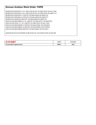 Duncan Aviation Work Order: FNPB
REMOVED EXISTING #1 IC-1080 (CDS-R) PN 7017000-20703 SN 06117846
REMOVED EXISTING #2 IC-1080 (CDS-R) PN 7017000-20703 SN 06097714
REMOVED EXISTING #1 PFD PN 7023460-02004 SN 06093736
REMOVED EXISTING #2 PFD PN 7023460-02004 SN 06093737
REMOVED EXISTING MFD PN 7023460-02004 SN 06093729.
INSTALLED REPAIRED #1 IC-1080 PN 7017000-20703 SN 06097692
INSTALLED NEW (#2?) IC-1080 PN 7017000-20703 SN 06117845
INSTALLED REPAIRED #1 PFD PN 7023460-02004, SN 07024024
INSTALLED REPAIRED #2 PFD PN 7023460-02004, SN 07024026
INSTALLED REPAIRED MFD PN 7023460-02004, SN 07014012
SIGNED SEAN DAVENPORT FOR DUNCAN AVIATION CRS# JGVR194F
4/19/2007 AFTT CYCLES
Transcribed Logbook Entry 5858.7 3961
 