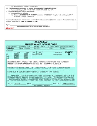 4) Reference FAA Form 337 dated 04/30/07.
IV) The following was performed by Duncan Aviation under Work Order #FNS8C:
A) Reinstalled #2 engine S/N P-91371 (TSN: 5835.7, CSN: 3855) after MPI.
V) Service Bulletins and Service Information:
A) Completed Service Bulletins:
1) Honeywell SB TFE-731-76-3065 R9 "Installation of N1 DEEC”. Complied with on #1 engine S/N P-
91363 and #2 engine S/N P-91371.
The above described repair or maintenance is certified airworthy and approved for return to service. A detailed record is on
file under Work Order #FNS8A, #FNS8B and #FNS8C.
Signed_____________________________________________________
For Duncan Aviation CRS JGVR194F Phone: 800-228-4277
05/01/07
XX XXX LLC
MAINTENANCE LOG RECORD
AIRCRAFT REG: AIRCRAFT TYPE AIRCRAFT SERIAL LH ENGINE SERIAL RH ENGINE SERIAL
NXXGS BAe 125-800A 2581XX P91363 P91371
VER 1.002
TOTAL
Selection.HomeKey
unit:=wdStory
Selection.MoveDown
unit:=wdLine,
Count:=4
Selection.HomeKey
unit:=wdLine
Selection.MoveDown
unit:=wdLine,
Count:=2
Selection.MoveRight
unit:=wdCell
Selection = ""
Selection.MoveRight
unit:=wdCell
Selection = ""
Selection.MoveRight
unit:=wdCell,
Count:=2
Selection = ""
Selection.MoveDown
unit:=wdLine
LDGS APU HRS EVENT DATE 05/14/07
AC
8109.5
8109.5
5905.8 3993 Total 2238.9 INDEX NUMBER 01
EN1
7988.2
7988.2N1
5704.9 3884
EN2
5820
8012.2N2
5850.8 3966
PER 14 CFR PT 91.409(f)(3) THIS OPERATOR SELECTS TO USE THE CURRENT
INSPECTION PROGRAM RECOMENDED BY THE MANUFACTURER.
COMPLETED 150 HR AIRFRAME LUBRICATION, AFMS TASK NUMBER 050050.
NEXT DUE IN CONJUNCTION WITH “A” CHECK AT 6000 HOURS.
ALL MAINTENANCE PERFORMED ON THIS AIRCRAFT WAS PERFORMED IAW THE
CURRENT REGULATIONS OF THE FEDERAL AVIATION ADMINISTRATION AND IS
APPROVED FOR RETURN TO SERVICE WITH RESPECT TO THE WORK PERFORMED.
DATE 05/14/07 SIGN CERT NO: A&P 121480127
GREGORY A. STULTZ
 
