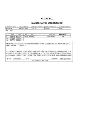 XX XXX LLC
MAINTENANCE LOG RECORD
AIRCRAFT REG: AIRCRAFT TYPE AIRCRAFT SERIAL LH ENGINE SERIAL RH ENGINE SERIAL
NXXGS BAe 125-800A 2581XX P91363 P91371
VER 1.002
TOTAL
Selection.Ho
meKey
unit:=wdStory
Selection.Mo
veDown
unit:=wdLine,
Count:=4
Selection.Ho
meKey
unit:=wdLine
Selection.Mo
veDown
unit:=wdLine,
Count:=2
Selection.Mo
veRight
unit:=wdCell
Selection =
""
Selection.Mo
veRight
unit:=wdCell
Selection =
""
Selection.Mo
veRight
unit:=wdCell,
Count:=2
Selection =
""
Selection.Mo
LDGS APU HRS EVENT DATE 06/04/07
AC
810
9.5
810
9.5
5932.4 4010.0 Total 2253.7 INDEX NUMBER 02
EN1
798
8.2
798
8.2
N1
5704.9 3885.0
EN2
582
0
801
2.2
N2
5877.4 3983.0
MAINTENANCE LOG ENTRY'S TRANSFERRED TO XX XXX LLC “NXXGS MAINTENANCE
LOG” BINDER #1 THIS DATE.
ALL MAINTENANCE PERFORMED ON THIS AIRCRAFT WAS PERFORMED IAW THE
CURRENT REGULATIONS OF THE FEDERAL AVIATION ADMINISTRATION AND IS
APPROVED FOR RETURN TO SERVICE WITH RESPECT TO THE WORK PERFORMED.
DATE 06/04/2007 SIGN CERT NO: A&P 121480127
GREGORY A. STULTZ
 