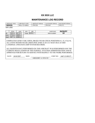 XX XXX LLC
MAINTENANCE LOG RECORD
AIRCRAFT REG: AIRCRAFT TYPE AIRCRAFT SERIAL LH ENGINE SERIAL RH ENGINE SERIAL
NXXGS BAe 125-800A 2581XX P91363 P91371
VER 1.002
TOTAL
Selection.Ho
meKey
unit:=wdStory
Selection.Mo
veDown
unit:=wdLine,
Count:=4
Selection.Ho
meKey
unit:=wdLine
Selection.Mo
veDown
unit:=wdLine,
Count:=2
Selection.Mo
veRight
unit:=wdCell
Selection =
""
Selection.Mo
veRight
unit:=wdCell
Selection =
""
Selection.Mo
veRight
unit:=wdCell,
Count:=2
Selection =
""
Selection.Mo
veDown
unit:=wdLine
LDGS APU HRS EVENT DATE 06/04/07
AC
810
9.5
810
9.5
5932.4 4010.0 Total 2253.7 INDEX NUMBER 03
EN1
798
8.2
798
8.2
N1
5704.9 3885.0
EN2
582
0
801
2.2
N2
5877.4 3983.0
COMPLETED AFMS TASK 320036, BRAKE WEAR CHECK POSITIONS #1, #2, #3 & #4,
ALL UNITS WITHIN WEAR LIMITS PER AFMS 32-20-114. NEXT DUE AT 4085
LANDINGS. UPDATED CAMP SYSTEM RECORDS.
ALL MAINTENANCE PERFORMED ON THIS AIRCRAFT WAS PERFORMED IAW THE
CURRENT REGULATIONS OF THE FEDERAL AVIATION ADMINISTRATION AND IS
APPROVED FOR RETURN TO SERVICE WITH RESPECT TO THE WORK PERFORMED.
DATE 06/04/2007 SIGN CERT NO: A&P 121480127
GREGORY A. STULTZ
 