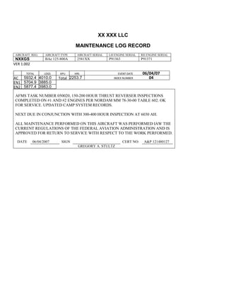 XX XXX LLC
MAINTENANCE LOG RECORD
AIRCRAFT REG: AIRCRAFT TYPE AIRCRAFT SERIAL LH ENGINE SERIAL RH ENGINE SERIAL
NXXGS BAe 125-800A 2581XX P91363 P91371
VER 1.002
TOTAL
Selection.Ho
meKey
unit:=wdStory
Selection.Mo
veDown
unit:=wdLine,
Count:=4
Selection.Ho
meKey
unit:=wdLine
Selection.Mo
veDown
unit:=wdLine,
Count:=2
Selection.Mo
veRight
unit:=wdCell
Selection =
""
Selection.Mo
veRight
unit:=wdCell
Selection =
""
Selection.Mo
veRight
unit:=wdCell,
Count:=2
Selection =
""
Selection.Mo
veDown
unit:=wdLine
LDGS APU HRS EVENT DATE 06/04/07
AC
810
9.5
810
9.5
5932.4 4010.0 Total 2253.7 INDEX NUMBER 04
EN1
798
8.2
798
8.2
N1
5704.9 3885.0
EN2
582
0
801
2.2
N2
5877.4 3983.0
AFMS TASK NUMBER 050020, 150-200 HOUR THRUST REVERSER INSPECTIONS
COMPLETED ON #1 AND #2 ENGINES PER NORDAM MM 78-30-00 TABLE 602. OK
FOR SERVICE. UPDATED CAMP SYSTEM RECORDS.
NEXT DUE IN CONJUNCTION WITH 300-400 HOUR INSPECTION AT 6030 AH.
ALL MAINTENANCE PERFORMED ON THIS AIRCRAFT WAS PERFORMED IAW THE
CURRENT REGULATIONS OF THE FEDERAL AVIATION ADMINISTRATION AND IS
APPROVED FOR RETURN TO SERVICE WITH RESPECT TO THE WORK PERFORMED.
DATE 06/04/2007 SIGN CERT NO: A&P 121480127
GREGORY A. STULTZ
 