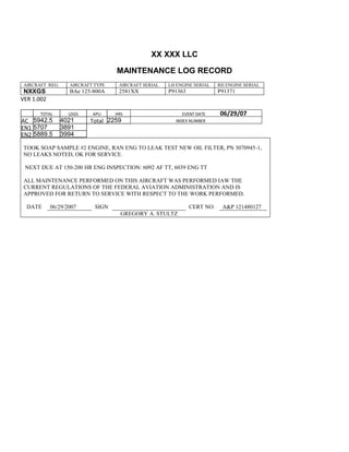 XX XXX LLC
MAINTENANCE LOG RECORD
AIRCRAFT REG: AIRCRAFT TYPE AIRCRAFT SERIAL LH ENGINE SERIAL RH ENGINE SERIAL
NXXGS BAe 125-800A 2581XX P91363 P91371
VER 1.002
TOTAL
Selection.Ho
meKey
unit:=wdStory
Selection.Mo
veDown
unit:=wdLine,
Count:=4
Selection.Ho
meKey
unit:=wdLine
Selection.Mo
veDown
unit:=wdLine,
Count:=2
Selection.Mo
veRight
unit:=wdCell
Selection =
""
Selection.Mo
veRight
unit:=wdCell
Selection =
""
Selection.Mo
veRight
unit:=wdCell,
Count:=2
Selection =
""
Selection.Mo
veDown
unit:=wdLine
LDGS APU HRS EVENT DATE 06/29/07
AC
810
9.5
810
9.5
5942.5 4021 Total 2259 INDEX NUMBER
EN1
798
8.2
798
8.2
N1
5707 3891
EN2
582
0
801
2.2
N2
5889.5 3994
TOOK SOAP SAMPLE #2 ENGINE, RAN ENG TO LEAK TEST NEW OIL FILTER, PN 3070945-1,
NO LEAKS NOTED, OK FOR SERVICE.
NEXT DUE AT 150-200 HR ENG INSPECTION: 6092 AF TT, 6039 ENG TT
ALL MAINTENANCE PERFORMED ON THIS AIRCRAFT WAS PERFORMED IAW THE
CURRENT REGULATIONS OF THE FEDERAL AVIATION ADMINISTRATION AND IS
APPROVED FOR RETURN TO SERVICE WITH RESPECT TO THE WORK PERFORMED.
DATE 06/29/2007 SIGN CERT NO: A&P 121480127
GREGORY A. STULTZ
 