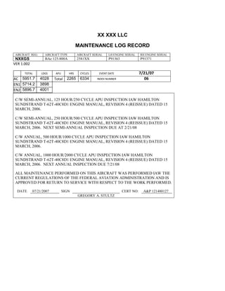 XX XXX LLC
MAINTENANCE LOG RECORD
AIRCRAFT REG: AIRCRAFT TYPE AIRCRAFT SERIAL LH ENGINE SERIAL RH ENGINE SERIAL
NXXGS BAe 125-800A 2581XX P91363 P91371
VER 1.002
TOTAL
Selection.Ho
meKey
unit:=wdSto
ry
Selection.M
oveDown
unit:=wdLin
e, Count:=4
Selection.Ho
meKey
unit:=wdLin
e
Selection.M
oveDown
unit:=wdLin
e, Count:=2
Selection.M
oveRight
unit:=wdCell
Selection
= ""
Selection.M
oveRight
unit:=wdCell
Selection
= ""
Selection.M
oveRight
unit:=wdCell
, Count:=2
Selection
= ""
Selection.M
LDGS APU HRS CYCLES EVENT DATE 7/21/07
AC
810
9.5
810
9.5
5951.7 4028 Total 2265 6334 INDEX NUMBER 06
EN1
798
8.2
798
8.2
N1
5714.2 3898
EN2
582
0
801
2.2
N2
5896.7 4001
C/W SEMI-ANNUAL, 125 HOUR/250 CYCLE APU INSPECTION IAW HAMILTON
SUNDSTRAND T-62T-40C8D1 ENGINE MANUAL, REVISION 4 (REISSUE) DATED 15
MARCH, 2006.
C/W SEMI-ANNUAL, 250 HOUR/500 CYCLE APU INSPECTION IAW HAMILTON
SUNDSTRAND T-62T-40C8D1 ENGINE MANUAL, REVISION 4 (REISSUE) DATED 15
MARCH, 2006. NEXT SEMI-ANNUAL INSPECTION DUE AT 2/21/08
C/W ANNUAL, 500 HOUR/1000 CYCLE APU INSPECTION IAW HAMILTON
SUNDSTRAND T-62T-40C8D1 ENGINE MANUAL, REVISION 4 (REISSUE) DATED 15
MARCH, 2006.
C/W ANNUAL, 1000 HOUR/2000 CYCLE APU INSPECTION IAW HAMILTON
SUNDSTRAND T-62T-40C8D1 ENGINE MANUAL, REVISION 4 (REISSUE) DATED 15
MARCH, 2006. NEXT ANNUAL INSPECTION DUE 7/21/08
ALL MAINTENANCE PERFORMED ON THIS AIRCRAFT WAS PERFORMED IAW THE
CURRENT REGULATIONS OF THE FEDERAL AVIATION ADMINISTRATION AND IS
APPROVED FOR RETURN TO SERVICE WITH RESPECT TO THE WORK PERFORMED.
DATE 07/21/2007 SIGN CERT NO: A&P 121480127
GREGORY A. STULTZ
 