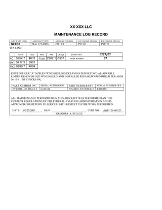 XX XXX LLC
MAINTENANCE LOG RECORD
AIRCRAFT REG: AIRCRAFT TYPE AIRCRAFT SERIAL LH ENGINE SERIAL RH ENGINE SERIAL
NXXGS BAe 125-800A 2581XX P91363 P91371
VER 1.003
TOTAL
Selection.Ho
meKey
unit:=wdSto
ry
Selection.M
oveDown
unit:=wdLin
e, Count:=4
Selection.Ho
meKey
unit:=wdLin
e
Selection.M
oveDown
unit:=wdLin
e, Count:=2
Selection.M
oveRight
unit:=wdCell
Selection
= ""
Selection.M
oveRight
unit:=wdCell
Selection
= ""
Selection.M
oveRight
unit:=wdCell
, Count:=2
Selection
= ""
Selection.M
LDGS APU HRS CYCLES EVENT DATE 7/27/07
AC
810
9.5
810
9.5
5954.7 4031 Total 2267.1 6337 INDEX NUMBER 07
EN1
798
8.2
798
8.2
N1
5717.2 3901
EN2
582
0
801
2.2
N2
5899.7 4004
FIRST OFFICER “A” SCREEN WINDSHIELD IS DELAMINATED BEYOND ALLOWABLE
LIMITS. REMOVED OLD WINDSHIELD AND INSTALLED REPAIRED WINDSHIELD PER AMM
56-10-11, OP CHECKS OK.
PART NUMBER ON SERIAL NUMBER ON PART NUMBER OFF SERIAL NUMBER OFF
NF24016-416 ISSUE 1 L323412 NF24016-336 ISSUE 2 L218246
ALL MAINTENANCE PERFORMED ON THIS AIRCRAFT WAS PERFORMED IAW THE
CURRENT REGULATIONS OF THE FEDERAL AVIATION ADMINISTRATION AND IS
APPROVED FOR RETURN TO SERVICE WITH RESPECT TO THE WORK PERFORMED.
DATE 07/27/2007 SIGN CERT NO: A&P 121480127
GREGORY A. STULTZ
 