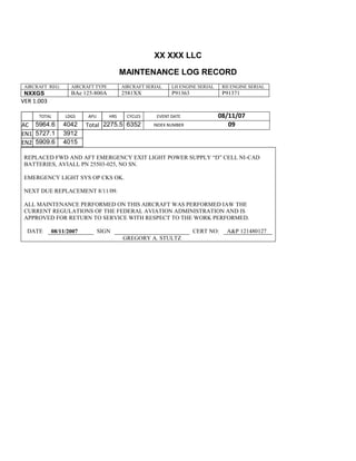 XX XXX LLC
MAINTENANCE LOG RECORD
AIRCRAFT REG: AIRCRAFT TYPE AIRCRAFT SERIAL LH ENGINE SERIAL RH ENGINE SERIAL
NXXGS BAe 125-800A 2581XX P91363 P91371
VER 1.003
TOTAL
Selection.Ho
meKey
unit:=wdSto
ry
Selection.M
oveDown
unit:=wdLin
e, Count:=4
Selection.Ho
meKey
unit:=wdLin
e
Selection.M
oveDown
unit:=wdLin
e, Count:=2
Selection.M
oveRight
unit:=wdCell
Selection
= ""
Selection.M
oveRight
unit:=wdCell
Selection
= ""
Selection.M
oveRight
unit:=wdCell
, Count:=2
Selection
= ""
Selection.M
LDGS APU HRS CYCLES EVENT DATE 08/11/07
AC
810
9.5
810
9.5
5964.6 4042 Total 2275.5 6352 INDEX NUMBER 09
EN1
798
8.2
798
8.2
N1
5727.1 3912
EN2
582
0
801
2.2
N2
5909.6 4015
REPLACED FWD AND AFT EMERGENCY EXIT LIGHT POWER SUPPLY “D” CELL NI-CAD
BATTERIES, AVIALL PN 25503-025, NO SN.
EMERGENCY LIGHT SYS OP CKS OK.
NEXT DUE REPLACEMENT 8/11/09.
ALL MAINTENANCE PERFORMED ON THIS AIRCRAFT WAS PERFORMED IAW THE
CURRENT REGULATIONS OF THE FEDERAL AVIATION ADMINISTRATION AND IS
APPROVED FOR RETURN TO SERVICE WITH RESPECT TO THE WORK PERFORMED.
DATE 08/11/2007 SIGN CERT NO: A&P 121480127
GREGORY A. STULTZ
 