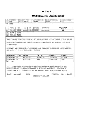 XX XXX LLC
MAINTENANCE LOG RECORD
AIRCRAFT REG: AIRCRAFT TYPE AIRCRAFT SERIAL LH ENGINE SERIAL RH ENGINE SERIAL
NXXGS BAe 125-800A 2581XX P91363 P91371
VER 1.003
TOTAL
Selection.Ho
meKey
unit:=wdSto
ry
Selection.M
oveDown
unit:=wdLin
e, Count:=4
Selection.Ho
meKey
unit:=wdLin
e
Selection.M
oveDown
unit:=wdLin
e, Count:=2
Selection.M
oveRight
unit:=wdCell
Selection
= ""
Selection.M
oveRight
unit:=wdCell
Selection
= ""
Selection.M
oveRight
unit:=wdCell
, Count:=2
Selection
= ""
Selection.M
oveDown
unit:=wdLin
LDGS APU HRS CYCLES EVENT DATE 08/23/07
AC
810
9.5
810
9.5
5981.5 4056 Total 2288.7 6376 INDEX NUMBER 12
EN1
798
8.2
798
8.2
N1
5744 3926
EN2
582
0
801
2.2
N2
5926.5 4029
TIME CHANGE ITEM (3000 HOURS): LEFT AIRBRAKE DUE REPLACEMENT AT 5998 HOURS.
REPLACED UNSERVICEABLE JACK CONTROL ARM BUSHING, PN 25CW899, NSN, WITH
NEW BUSHING.
REMOVED AND REPLACED LT AIRBRAKE JACK ASSY (WITH AIRBRAKE JACK EYE END)
PER AMM27-61-31-401. AIRBRAKE OP CKS OK.
NOMENCLATURE P/N ON S/N ON P/N OFF S/N OFF
AIRBRAKE JACK AIR46520-1 APB001752 AIR46520-1 LK0454
AIRBRAKE JACK
EYE END
AIR122016 NSN AIR122016 NSN
ALL MAINTENANCE PERFORMED ON THIS AIRCRAFT WAS PERFORMED IAW THE
CURRENT REGULATIONS OF THE FEDERAL AVIATION ADMINISTRATION AND IS
APPROVED FOR RETURN TO SERVICE WITH RESPECT TO THE WORK PERFORMED.
DATE 08/23/2007 SIGN CERT NO: A&P 121480127
GREGORY A. STULTZ
 