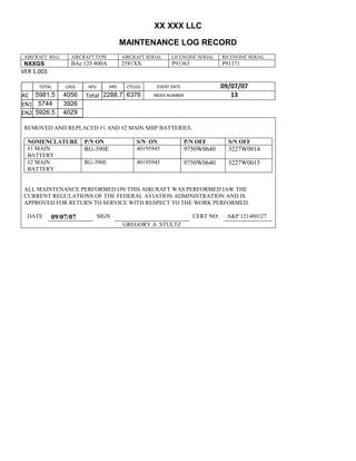 XX XXX LLC
MAINTENANCE LOG RECORD
AIRCRAFT REG: AIRCRAFT TYPE AIRCRAFT SERIAL LH ENGINE SERIAL RH ENGINE SERIAL
NXXGS BAe 125-800A 2581XX P91363 P91371
VER 1.003
TOTAL
Selection.Ho
meKey
unit:=wdSto
ry
Selection.M
oveDown
unit:=wdLin
e, Count:=4
Selection.Ho
meKey
unit:=wdLin
e
Selection.M
oveDown
unit:=wdLin
e, Count:=2
Selection.M
oveRight
unit:=wdCell
Selection
= ""
Selection.M
oveRight
unit:=wdCell
Selection
= ""
Selection.M
oveRight
unit:=wdCell
, Count:=2
Selection
= ""
Selection.M
oveDown
unit:=wdLin
e
LDGS APU HRS CYCLES EVENT DATE 09/07/07
AC
810
9.5
810
9.5
5981.5 4056 Total 2288.7 6376 INDEX NUMBER 13
EN1
798
8.2
798
8.2
N1
5744 3926
EN2
582
0
801
2.2
N2
5926.5 4029
REMOVED AND REPLACED #1 AND #2 MAIN SHIP BATTERIES.
NOMENCLATURE P/N ON S/N ON P/N OFF S/N OFF
#1 MAIN
BATTERY
RG-390E 40195945 9750W0640 3227W0014
#2 MAIN
BATTERY
RG-390E 40195945 9750W0640 3227W0015
ALL MAINTENANCE PERFORMED ON THIS AIRCRAFT WAS PERFORMED IAW THE
CURRENT REGULATIONS OF THE FEDERAL AVIATION ADMINISTRATION AND IS
APPROVED FOR RETURN TO SERVICE WITH RESPECT TO THE WORK PERFORMED.
DATE 09/07/07 SIGN CERT NO: A&P 121480127
GREGORY A. STULTZ
 