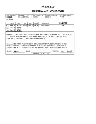 XX XXX LLC
MAINTENANCE LOG RECORD
AIRCRAFT REG: AIRCRAFT TYPE AIRCRAFT SERIAL LH ENGINE SERIAL RH ENGINE SERIAL
NXXGS BAe 125-800A 2581XX P91363 P91371
VER 1.003
TOTAL
Selection.Ho
meKey
unit:=wdSto
ry
Selection.M
oveDown
unit:=wdLin
e, Count:=4
Selection.Ho
meKey
unit:=wdLin
e
Selection.M
oveDown
unit:=wdLin
e, Count:=2
Selection.M
oveRight
unit:=wdCell
Selection
= ""
Selection.M
oveRight
unit:=wdCell
Selection
= ""
Selection.M
oveRight
unit:=wdCell
, Count:=2
Selection
= ""
Selection.M
oveDown
unit:=wdLin
e
LDGS APU HRS CYCLES EVENT DATE 09/23/07
AC
810
9.5
810
9.5
6000.8 4073 Total 2302.6 6404 INDEX NUMBER 14
EN1
798
8.2
798
8.2
N1
5763.3 3943
EN2
582
0
801
2.2
N2
5945.8 4046
COMPLETED AFMS TASK 320036, BRAKE WEAR CHECK POSITIONS #1, #2, #3 & #4,
ALL UNITS WITHIN WEAR LIMITS PER AFMS 32-20-114. NEXT DUE AT 4148
LANDINGS. UPDATED CAMP SYSTEM RECORDS.
ALL MAINTENANCE PERFORMED ON THIS AIRCRAFT WAS PERFORMED IAW THE
CURRENT REGULATIONS OF THE FEDERAL AVIATION ADMINISTRATION AND IS
APPROVED FOR RETURN TO SERVICE WITH RESPECT TO THE WORK PERFORMED.
DATE 09/23/07 SIGN CERT NO: A&P 121480127
GREGORY A. STULTZ
 