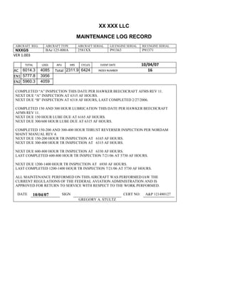 XX XXX LLC
MAINTENANCE LOG RECORD
AIRCRAFT REG: AIRCRAFT TYPE AIRCRAFT SERIAL LH ENGINE SERIAL RH ENGINE SERIAL
NXXGS BAe 125-800A 2581XX P91363 P91371
VER 1.003
TOTAL
Selection.Ho
meKey
unit:=wdSto
ry
Selection.M
oveDown
unit:=wdLin
e, Count:=4
Selection.Ho
meKey
unit:=wdLin
e
Selection.M
oveDown
unit:=wdLin
e, Count:=2
Selection.M
oveRight
unit:=wdCell
Selection
= ""
Selection.M
oveRight
unit:=wdCell
Selection
= ""
Selection.M
oveRight
unit:=wdCell
, Count:=2
Selection
= ""
Selection.M
oveDown
unit:=wdLin
LDGS APU HRS CYCLES EVENT DATE 10/04/07
AC
810
9.5
810
9.5
6014.3 4085 Total 2311.9 6424 INDEX NUMBER 16
EN1
798
8.2
798
8.2
N1
5777.8 3956
EN2
582
0
801
2.2
N2
5960.3 4059
COMPLETED “A” INSPECTION THIS DATE PER HAWKER BEECHCRAFT AFMS REV 11.
NEXT DUE “A” INSPECTION AT 6315 AF HOURS.
NEXT DUE “B” INSPECTION AT 6318 AF HOURS, LAST COMPLETED 2/27/2006.
COMPLETED 150 AND 300 HOUR LUBRICATION THIS DATE PER HAWKER BEECHCRAFT
AFMS REV 11.
NEXT DUE 150 HOUR LUBE DUE AT 6165 AF HOURS.
NEXT DUE 300/600 HOUR LUBE DUE AT 6315 AF HOURS.
COMPLETED 150-200 AND 300-400 HOUR THRUST REVERSER INSPECTION PER NORDAM
MAINT MANUAL REV 4.
NEXT DUE 150-200 HOUR TR INSPECTION AT 6165 AF HOURS.
NEXT DUE 300-400 HOUR TR INSPECTION AT 6315 AF HOURS.
NEXT DUE 600-800 HOUR TR INSPECTION AT 6330 AF HOURS.
LAST COMPLETED 600-800 HOUR TR INSPECTION 7/21/06 AT 5730 AF HOURS.
NEXT DUE 1200-1400 HOUR TR INSPECTION AT 6930 AF HOURS.
LAST COMPLETED 1200-1400 HOUR TR INSPECTION 7/21/06 AT 5730 AF HOURS.
ALL MAINTENANCE PERFORMED ON THIS AIRCRAFT WAS PERFORMED IAW THE
CURRENT REGULATIONS OF THE FEDERAL AVIATION ADMINISTRATION AND IS
APPROVED FOR RETURN TO SERVICE WITH RESPECT TO THE WORK PERFORMED.
DATE 10/04/07 SIGN CERT NO: A&P 121480127
GREGORY A. STULTZ
 
