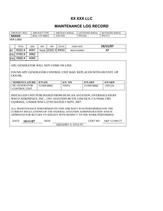 XX XXX LLC
MAINTENANCE LOG RECORD
AIRCRAFT REG: AIRCRAFT TYPE AIRCRAFT SERIAL LH ENGINE SERIAL RH ENGINE SERIAL
NXXGS BAe 125-800A 2581XX P91363 P91371
VER 1.003
TOTAL
Selection.Ho
meKey
unit:=wdSto
ry
Selection.M
oveDown
unit:=wdLin
e, Count:=4
Selection.Ho
meKey
unit:=wdLin
e
Selection.M
oveDown
unit:=wdLin
e, Count:=2
Selection.M
oveRight
unit:=wdCell
Selection
= ""
Selection.M
oveRight
unit:=wdCell
Selection
= ""
Selection.M
oveRight
unit:=wdCell
, Count:=2
Selection
= ""
Selection.M
oveDown
unit:=wdLin
LDGS APU HRS CYCLES EVENT DATE 10/11/07
AC
810
9.5
810
9.5
6022.4 4091 Total 2322.3 6433 INDEX NUMBER 17
EN1
798
8.2
798
8.2
N1
5785.9 3962
EN2
582
0
801
2.2
N2
5968.4 4065
APU GENERATOR WILL NOT COME ON LINE.
FOUND APU GENERATOR CONTROL UNIT BAD. REPLACED WITH OH UNIT, OP
CKS OK.
NOMENCLATURE P/N ON S/N ON P/N OFF S/N OFF
DC GENERATOR
CONTROL UNIT
51509-006C 5686A 51509-006C 15912A
INSTALLED UNIT PURCHASED FROM DUNCAN AVIATION, OVERHAULED BY
WECO AEROSPACE, INC., 1501 AVIATION BLVD, LINCOLN, CA 95648, CRS
UQ3R902L, UNDER WO# L32705 DATED 5 SEPT, 2007.
ALL MAINTENANCE PERFORMED ON THIS AIRCRAFT WAS PERFORMED IAW THE
CURRENT REGULATIONS OF THE FEDERAL AVIATION ADMINISTRATION AND IS
APPROVED FOR RETURN TO SERVICE WITH RESPECT TO THE WORK PERFORMED.
DATE 10/11/07 SIGN CERT NO: A&P 121480127
GREGORY A. STULTZ
 