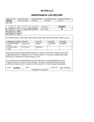XX XXX LLC
MAINTENANCE LOG RECORD
AIRCRAFT REG: AIRCRAFT TYPE AIRCRAFT SERIAL LH ENGINE SERIAL RH ENGINE SERIAL
NXXGS BAe 125-800A 2581XX P91363 P91371
VER 1.003
TOTAL
Selection.Ho
meKey
unit:=wdSto
ry
Selection.M
oveDown
unit:=wdLin
e, Count:=4
Selection.Ho
meKey
unit:=wdLin
e
Selection.M
oveDown
unit:=wdLin
e, Count:=2
Selection.M
oveRight
unit:=wdCell
Selection
= ""
Selection.M
oveRight
unit:=wdCell
Selection
= ""
Selection.M
oveRight
unit:=wdCell
, Count:=2
Selection
= ""
Selection.M
oveDown
unit:=wdLin
LDGS APU HRS CYCLES EVENT DATE 10/28/07
AC
810
9.5
810
9.5
6047.4 4112 Total 2338.3 6466 INDEX NUMBER 19
EN1
798
8.2
798
8.2
N1
5810.9 4086
EN2
582
0
801
2.2
N2
5993.4 4086
#2 MAIN WHEEL AND TIRE ASSY REPLACED FOR TIRE WEAR PER AMM 32-40-12.
NOMENCLATURE P/N ON S/N ON P/N OFF S/N OFF
#2 MAIN WHEEL
ASSY
AHA 1814 XB007 AHA1814 WW032
#2 MAIN TIRE
ASSY
23X7.00-12 53060592
INSTALLED UNIT PURCHASED FROM ALL WEST AVIATION. WHEELS OH’D BY
CORPAIR SUPPLY COMPANY, 827 TEXAS COURT, O’FALLON, MISSOURI, CRS#
SE2R158L, UNDER WO 72985 DATED 1/17/07
ALL MAINTENANCE PERFORMED ON THIS AIRCRAFT WAS PERFORMED IAW THE
CURRENT REGULATIONS OF THE FEDERAL AVIATION ADMINISTRATION AND IS
APPROVED FOR RETURN TO SERVICE WITH RESPECT TO THE WORK PERFORMED.
DATE 10/28/07 SIGN CERT NO: A&P 121480127
GREGORY A. STULTZ
 
