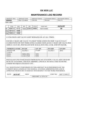 XX XXX LLC
MAINTENANCE LOG RECORD
AIRCRAFT REG: AIRCRAFT TYPE AIRCRAFT SERIAL LH ENGINE SERIAL RH ENGINE SERIAL
NXXGS BAe 125-800A 2581XX P91363 P91371
VER 1.003
TOTAL
Selection.Ho
meKey
unit:=wdSto
ry
Selection.M
oveDown
unit:=wdLin
e, Count:=4
Selection.Ho
meKey
unit:=wdLin
e
Selection.M
oveDown
unit:=wdLin
e, Count:=2
Selection.M
oveRight
unit:=wdCell
Selection
= ""
Selection.M
oveRight
unit:=wdCell
Selection
= ""
Selection.M
oveRight
unit:=wdCell
, Count:=2
Selection
= ""
Selection.M
oveDown
unit:=wdLin
LDGS APU HRS CYCLES EVENT DATE 10/31/07
AC
810
9.5
810
9.5
6047.4 4112 Total 2338.3 6466 INDEX NUMBER 20
EN1
798
8.2
798
8.2
N1
5810.9 4086
EN2
582
0
801
2.2
N2
5993.4 4086
#1 ENG MAIN AIR VALVE LIGHT REMAINS ON AT ALL TIMES.
FOUND #1 MAIN AIR VALVE “CLOSED” INDICATION SW INOP. VALVE FULLY
CLOSED WITH SW NOT INDICATING CLOSED. REPLACED #1 MAIN AIR VALVE PER
AMM 21-10-25-401, INSTALLED NEW SEALS, RAN ENG, LEAK AND OP CKS OK.
NOMENCLATURE P/N ON S/N ON P/N OFF S/N OFF
BLEED AIR
VALVE
321292-1 P-1689 321292-1 2032
SEAL 24096-200A NSN
SEAL 6-464-1PAR NSN
INSTALLED UNIT PURCHASED FROM DUNCAN AVIATION. VALVE ASSY OH’D BY
DUNCAN AVIATION, LINCOLN AIRPORT, LINCOLN, NE 68524, CRS# JGVR194F,
UNDER WO EQGVA DATED 6/13/07.
ALL MAINTENANCE PERFORMED ON THIS AIRCRAFT WAS PERFORMED IAW THE
CURRENT REGULATIONS OF THE FEDERAL AVIATION ADMINISTRATION AND IS
APPROVED FOR RETURN TO SERVICE WITH RESPECT TO THE WORK PERFORMED.
DATE 10/31/07 SIGN CERT NO: A&P 121480127
GREGORY A. STULTZ
 