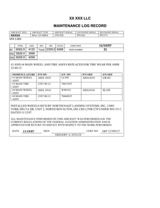XX XXX LLC
MAINTENANCE LOG RECORD
AIRCRAFT REG: AIRCRAFT TYPE AIRCRAFT SERIAL LH ENGINE SERIAL RH ENGINE SERIAL
NXXGS BAe 125-800A 2581XX P91363 P91371
VER 1.003
TOTAL
Selection.Ho
meKey
unit:=wdSto
ry
Selection.M
oveDown
unit:=wdLin
e, Count:=4
Selection.Ho
meKey
unit:=wdLin
e
Selection.M
oveDown
unit:=wdLin
e, Count:=2
Selection.M
oveRight
unit:=wdCell
Selection
= ""
Selection.M
oveRight
unit:=wdCell
Selection
= ""
Selection.M
oveRight
unit:=wdCell
, Count:=2
Selection
= ""
Selection.M
oveDown
unit:=wdLin
LDGS APU HRS CYCLES EVENT DATE 11/19/07
AC
810
9.5
810
9.5
6062.9 4125 Total 2359.5 6486 INDEX NUMBER 21
EN1
798
8.2
798
8.2
N1
5826.4 3996
EN2
582
0
801
2.2
N2
6008.9 4099
#3 AND #4 MAIN WHEEL AND TIRE ASSYS REPLACED FOR TIRE WEAR PER AMM
32-40-12.
NOMENCLATURE P/N ON S/N ON P/N OFF S/N OFF
#3 MAIN WHEEL
ASSY
AHA 1814 LC290 AHA1814 LR165
#3 MAIN TIRE
ASSY
23X7.00-12 70651035
#4 MAIN WHEEL
ASSY
AHA 1814 WWO32 AHA1814 SL105
#4 MAIN TIRE
ASSY
23X7.00-12 70660835
INSTALLED WHEELS OH’D BY NORTHCOAST LANDING SYSTEMS, INC, 13005
YORK DELTA DR, UNIT 2, NORTH ROYALTON, OH, CRS L5NR1270 UNDER WO 3317,
DATED 11/12/07
ALL MAINTENANCE PERFORMED ON THIS AIRCRAFT WAS PERFORMED IAW THE
CURRENT REGULATIONS OF THE FEDERAL AVIATION ADMINISTRATION AND IS
APPROVED FOR RETURN TO SERVICE WITH RESPECT TO THE WORK PERFORMED.
DATE 11/19/07 SIGN CERT NO: A&P 121480127
GREGORY A. STULTZ
 