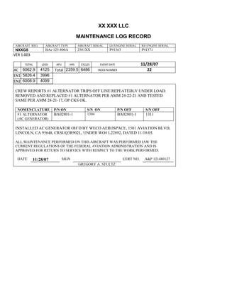 XX XXX LLC
MAINTENANCE LOG RECORD
AIRCRAFT REG: AIRCRAFT TYPE AIRCRAFT SERIAL LH ENGINE SERIAL RH ENGINE SERIAL
NXXGS BAe 125-800A 2581XX P91363 P91371
VER 1.003
TOTAL
Selection.Ho
meKey
unit:=wdSto
ry
Selection.M
oveDown
unit:=wdLin
e, Count:=4
Selection.Ho
meKey
unit:=wdLin
e
Selection.M
oveDown
unit:=wdLin
e, Count:=2
Selection.M
oveRight
unit:=wdCell
Selection
= ""
Selection.M
oveRight
unit:=wdCell
Selection
= ""
Selection.M
oveRight
unit:=wdCell
, Count:=2
Selection
= ""
Selection.M
oveDown
unit:=wdLin
LDGS APU HRS CYCLES EVENT DATE 11/28/07
AC
810
9.5
810
9.5
6062.9 4125 Total 2359.5 6486 INDEX NUMBER 22
EN1
798
8.2
798
8.2
N1
5826.4 3996
EN2
582
0
801
2.2
N2
6008.9 4099
CREW REPORTS #1 ALTERNATOR TRIPS OFF LINE REPEATEDLY UNDER LOAD.
REMOVED AND REPLACED #1 ALTERNATOR PER AMM 24-22-21 AND TESTED
SAME PER AMM 24-21-17, OP CKS OK.
NOMENCLATURE P/N ON S/N ON P/N OFF S/N OFF
#1 ALTERNATOR
(AC GENERATOR)
BA02801-1 1304 BA02801-1 1311
INSTALLED AC GENERATOR OH’D BY WECO AEROSPACE, 1501 AVIATION BLVD,
LINCOLN, CA 95648, CRSUQ3R902L, UNDER WO# L22892, DATED 11/18/05.
ALL MAINTENANCE PERFORMED ON THIS AIRCRAFT WAS PERFORMED IAW THE
CURRENT REGULATIONS OF THE FEDERAL AVIATION ADMINISTRATION AND IS
APPROVED FOR RETURN TO SERVICE WITH RESPECT TO THE WORK PERFORMED.
DATE 11/28/07 SIGN CERT NO: A&P 121480127
GREGORY A. STULTZ
 