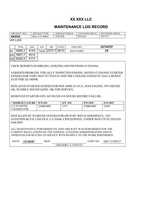 XX XXX LLC
MAINTENANCE LOG RECORD
AIRCRAFT REG: AIRCRAFT TYPE AIRCRAFT SERIAL LH ENGINE SERIAL RH ENGINE SERIAL
NXXGS BAe 125-800A 2581XX P91363 P91371
VER 1.003
TOTAL
Selection.Ho
meKey
unit:=wdSto
ry
Selection.M
oveDown
unit:=wdLin
e, Count:=4
Selection.Ho
meKey
unit:=wdLin
e
Selection.M
oveDown
unit:=wdLin
e, Count:=2
Selection.M
oveRight
unit:=wdCell
Selection
= ""
Selection.M
oveRight
unit:=wdCell
Selection
= ""
Selection.M
oveRight
unit:=wdCell
, Count:=2
Selection
= ""
Selection.M
oveDown
unit:=wdLin
LDGS APU HRS CYCLES EVENT DATE 12/10/07
AC
810
9.5
810
9.5
6085.2 4143 Total 2373.7 6510 INDEX NUMBER 23
EN1
798
8.2
798
8.2
N1
5847.7 4014
EN2
582
0
801
2.2
N2
6030.2 4117
CREW REPORTS RUMBLING, SURGING SOUND FROM #2 ENGINE.
VERIFIED PROBLEM. VISUALLY INSPECTED ENGINE, NOTED #2 ENGINE STARTER
GENERATOR VERY HOT TO TOUCH AND THE COOLING EXHAUST HAS A BURNT
ELECTRICAL ODOR.
REPLACED STARTER GENERATOR PER AMM 24-30-21, RAN ENGINE, OP CHECKS
OK, RUMBLE SOUND GONE. OK FOR SERVICE.
REMOVED STARTER GEN ACCRUED 410 HOURS BEFORE FAILURE.
NOMENCLATURE P/N ON S/N ON P/N OFF S/N OFF
#2 STARTER
GENERATOR
23080-005 3237 23080-005 5549
INSTALLED DC STARTER GENERATOR OH’D BY WECO AEROSPACE, 1501
AVIATION BLVD, LINCOLN, CA 95648, CRSUQ3R902L, UNDER WO# C9170, DATED
9/06/2007.
ALL MAINTENANCE PERFORMED ON THIS AIRCRAFT WAS PERFORMED IAW THE
CURRENT REGULATIONS OF THE FEDERAL AVIATION ADMINISTRATION AND IS
APPROVED FOR RETURN TO SERVICE WITH RESPECT TO THE WORK PERFORMED.
DATE 12/10/07 SIGN CERT NO: A&P 121480127
GREGORY A. STULTZ
 