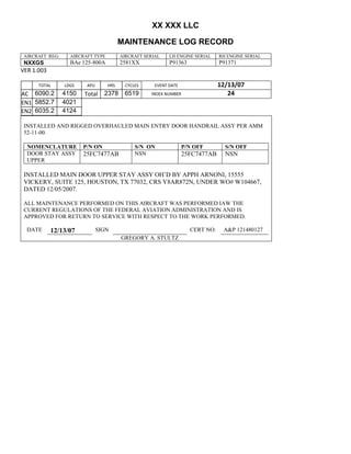 XX XXX LLC
MAINTENANCE LOG RECORD
AIRCRAFT REG: AIRCRAFT TYPE AIRCRAFT SERIAL LH ENGINE SERIAL RH ENGINE SERIAL
NXXGS BAe 125-800A 2581XX P91363 P91371
VER 1.003
TOTAL
Selection.Ho
meKey
unit:=wdSto
ry
Selection.M
oveDown
unit:=wdLin
e, Count:=4
Selection.Ho
meKey
unit:=wdLin
e
Selection.M
oveDown
unit:=wdLin
e, Count:=2
Selection.M
oveRight
unit:=wdCell
Selection
= ""
Selection.M
oveRight
unit:=wdCell
Selection
= ""
Selection.M
oveRight
unit:=wdCell
, Count:=2
Selection
= ""
Selection.M
oveDown
unit:=wdLin
e
LDGS APU HRS CYCLES EVENT DATE 12/13/07
AC
810
9.5
810
9.5
6090.2 4150 Total 2378 6519 INDEX NUMBER 24
EN1
798
8.2
798
8.2
N1
5852.7 4021
EN2
582
0
801
2.2
N2
6035.2 4124
INSTALLED AND RIGGED OVERHAULED MAIN ENTRY DOOR HANDRAIL ASSY PER AMM
52-11-00.
NOMENCLATURE P/N ON S/N ON P/N OFF S/N OFF
DOOR STAY ASSY
UPPER
25FC7477AB NSN 25FC7477AB NSN
INSTALLED MAIN DOOR UPPER STAY ASSY OH’D BY APPH ARNONI, 15555
VICKERY, SUITE 125, HOUSTON, TX 77032, CRS Y8AR872N, UNDER WO# W104667,
DATED 12/05/2007.
ALL MAINTENANCE PERFORMED ON THIS AIRCRAFT WAS PERFORMED IAW THE
CURRENT REGULATIONS OF THE FEDERAL AVIATION ADMINISTRATION AND IS
APPROVED FOR RETURN TO SERVICE WITH RESPECT TO THE WORK PERFORMED.
DATE 12/13/07 SIGN CERT NO: A&P 121480127
GREGORY A. STULTZ
 