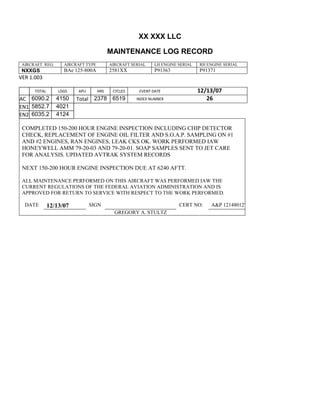 XX XXX LLC
MAINTENANCE LOG RECORD
AIRCRAFT REG: AIRCRAFT TYPE AIRCRAFT SERIAL LH ENGINE SERIAL RH ENGINE SERIAL
NXXGS BAe 125-800A 2581XX P91363 P91371
VER 1.003
TOTAL
Selection.Ho
meKey
unit:=wdSto
ry
Selection.M
oveDown
unit:=wdLin
e, Count:=4
Selection.Ho
meKey
unit:=wdLin
e
Selection.M
oveDown
unit:=wdLin
e, Count:=2
Selection.M
oveRight
unit:=wdCell
Selection
= ""
Selection.M
oveRight
unit:=wdCell
Selection
= ""
Selection.M
oveRight
unit:=wdCell
, Count:=2
Selection
= ""
Selection.M
oveDown
unit:=wdLin
LDGS APU HRS CYCLES EVENT DATE 12/13/07
AC
810
9.5
810
9.5
6090.2 4150 Total 2378 6519 INDEX NUMBER 26
EN1
798
8.2
798
8.2
N1
5852.7 4021
EN2
582
0
801
2.2
N2
6035.2 4124
COMPLETED 150-200 HOUR ENGINE INSPECTION INCLUDING CHIP DETECTOR
CHECK, REPLACEMENT OF ENGINE OIL FILTER AND S.O.A.P. SAMPLING ON #1
AND #2 ENGINES, RAN ENGINES, LEAK CKS OK. WORK PERFORMED IAW
HONEYWELL AMM 79-20-03 AND 79-20-01. SOAP SAMPLES SENT TO JET CARE
FOR ANALYSIS. UPDATED AVTRAK SYSTEM RECORDS
NEXT 150-200 HOUR ENGINE INSPECTION DUE AT 6240 AFTT.
ALL MAINTENANCE PERFORMED ON THIS AIRCRAFT WAS PERFORMED IAW THE
CURRENT REGULATIONS OF THE FEDERAL AVIATION ADMINISTRATION AND IS
APPROVED FOR RETURN TO SERVICE WITH RESPECT TO THE WORK PERFORMED.
DATE 12/13/07 SIGN CERT NO: A&P 121480127
GREGORY A. STULTZ
 