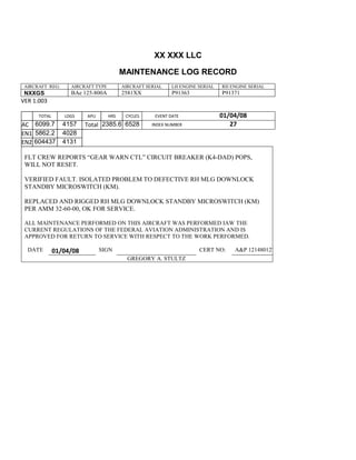 XX XXX LLC
MAINTENANCE LOG RECORD
AIRCRAFT REG: AIRCRAFT TYPE AIRCRAFT SERIAL LH ENGINE SERIAL RH ENGINE SERIAL
NXXGS BAe 125-800A 2581XX P91363 P91371
VER 1.003
TOTAL
Selection.Ho
meKey
unit:=wdSto
ry
Selection.M
oveDown
unit:=wdLin
e, Count:=4
Selection.Ho
meKey
unit:=wdLin
e
Selection.M
oveDown
unit:=wdLin
e, Count:=2
Selection.M
oveRight
unit:=wdCell
Selection
= ""
Selection.M
oveRight
unit:=wdCell
Selection
= ""
Selection.M
oveRight
unit:=wdCell
, Count:=2
Selection
= ""
Selection.M
LDGS APU HRS CYCLES EVENT DATE 01/04/08
AC
810
9.5
810
9.5
6099.7 4157 Total 2385.6 6528 INDEX NUMBER 27
EN1
798
8.2
798
8.2
N1
5862.2 4028
EN2
582
0
801
2.2
N2
604437 4131
FLT CREW REPORTS “GEAR WARN CTL” CIRCUIT BREAKER (K4-DAD) POPS,
WILL NOT RESET.
VERIFIED FAULT. ISOLATED PROBLEM TO DEFECTIVE RH MLG DOWNLOCK
STANDBY MICROSWITCH (KM).
REPLACED AND RIGGED RH MLG DOWNLOCK STANDBY MICROSWITCH (KM)
PER AMM 32-60-00, OK FOR SERVICE.
ALL MAINTENANCE PERFORMED ON THIS AIRCRAFT WAS PERFORMED IAW THE
CURRENT REGULATIONS OF THE FEDERAL AVIATION ADMINISTRATION AND IS
APPROVED FOR RETURN TO SERVICE WITH RESPECT TO THE WORK PERFORMED.
DATE 01/04/08 SIGN CERT NO: A&P 121480127
GREGORY A. STULTZ
 