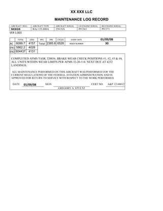 XX XXX LLC
MAINTENANCE LOG RECORD
AIRCRAFT REG: AIRCRAFT TYPE AIRCRAFT SERIAL LH ENGINE SERIAL RH ENGINE SERIAL
NXXGS BAe 125-800A 2581XX P91363 P91371
VER 1.003
TOTAL
Selection.Ho
meKey
unit:=wdSto
ry
Selection.M
oveDown
unit:=wdLin
e, Count:=4
Selection.Ho
meKey
unit:=wdLin
e
Selection.M
oveDown
unit:=wdLin
e, Count:=2
Selection.M
oveRight
unit:=wdCell
Selection
= ""
Selection.M
oveRight
unit:=wdCell
Selection
= ""
Selection.M
oveRight
unit:=wdCell
, Count:=2
Selection
= ""
Selection.M
oveDown
unit:=wdLin
e
LDGS APU HRS CYCLES EVENT DATE 01/09/08
AC
810
9.5
810
9.5
6099.7 4157 Total 2385.6 6528 INDEX NUMBER 30
EN1
798
8.2
798
8.2
N1
5862.2 4028
EN2
582
0
801
2.2
N2
604437 4131
COMPLETED AFMS TASK 320036, BRAKE WEAR CHECK POSITIONS #1, #2, #3 & #4,
ALL UNITS WITHIN WEAR LIMITS PER AFMS 32-20-114. NEXT DUE AT 4232
LANDINGS.
ALL MAINTENANCE PERFORMED ON THIS AIRCRAFT WAS PERFORMED IAW THE
CURRENT REGULATIONS OF THE FEDERAL AVIATION ADMINISTRATION AND IS
APPROVED FOR RETURN TO SERVICE WITH RESPECT TO THE WORK PERFORMED.
DATE 01/09/08 SIGN CERT NO: A&P 121480127
GREGORY A. STULTZ
 