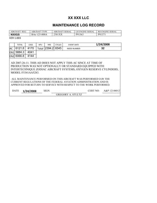 XX XXX LLC
MAINTENANCE LOG RECORD
AIRCRAFT REG: AIRCRAFT TYPE AIRCRAFT SERIAL LH ENGINE SERIAL RH ENGINE SERIAL
NXXGS BAe 125-800A 2581XX P91363 P91371
VER 1.003
TOTAL
Selection.Ho
meKey
unit:=wdSto
ry
Selection.M
oveDown
unit:=wdLin
e, Count:=4
Selection.Ho
meKey
unit:=wdLin
e
Selection.M
oveDown
unit:=wdLin
e, Count:=2
Selection.M
oveRight
unit:=wdCell
Selection
= ""
Selection.M
oveRight
unit:=wdCell
Selection
= ""
Selection.M
oveRight
unit:=wdCell
, Count:=2
Selection
= ""
Selection.M
oveDown
unit:=wdLin
LDGS APU HRS CYCLES EVENT DATE 1/24/2008
AC
810
9.5
810
9.5
6121.8 4170 Total 2394.2 6545 INDEX NUMBER 32
EN1
798
8.2
798
8.2
N1
5884.3 4041
EN2
582
0
801
2.2
N2
6066.8 4144
AD 2007-26-11. THIS AD DOES NOT APPLY THIS AC SINCE AT TIME OF
PRODUCTION WAS NOT OPTIONALLY OR STANDARD EQUIPPED WITH
INTERTECHNIQUE ZODIAC AIRCRAFT SYSTEMS, OXYGEN RESERVE CYLINDERS,
MODEL F5341AA5283.
ALL MAINTENANCE PERFORMED ON THIS AIRCRAFT WAS PERFORMED IAW THE
CURRENT REGULATIONS OF THE FEDERAL AVIATION ADMINISTRATION AND IS
APPROVED FOR RETURN TO SERVICE WITH RESPECT TO THE WORK PERFORMED.
DATE 1/24/2008 SIGN CERT NO: A&P 121480127
GREGORY A. STULTZ
 