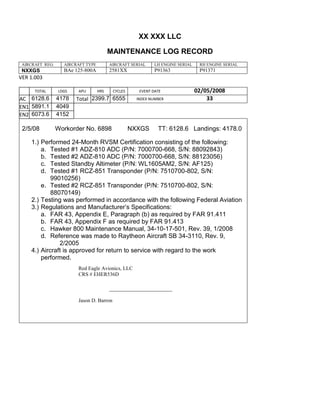 XX XXX LLC
MAINTENANCE LOG RECORD
AIRCRAFT REG: AIRCRAFT TYPE AIRCRAFT SERIAL LH ENGINE SERIAL RH ENGINE SERIAL
NXXGS BAe 125-800A 2581XX P91363 P91371
VER 1.003
TOTAL
Selection.Ho
meKey
unit:=wdSto
ry
Selection.M
oveDown
unit:=wdLin
e, Count:=4
Selection.Ho
meKey
unit:=wdLin
e
Selection.M
oveDown
unit:=wdLin
e, Count:=2
Selection.M
oveRight
unit:=wdCell
Selection
= ""
Selection.M
oveRight
unit:=wdCell
Selection
= ""
Selection.M
oveRight
unit:=wdCell
, Count:=2
Selection
= ""
Selection.M
oveDown
unit:=wdLin
LDGS APU HRS CYCLES EVENT DATE 02/05/2008
AC
810
9.5
810
9.5
6128.6 4178 Total 2399.7 6555 INDEX NUMBER 33
EN1
798
8.2
798
8.2
N1
5891.1 4049
EN2
582
0
801
2.2
N2
6073.6 4152
2/5/08 Workorder No. 6898 NXXGS TT: 6128.6 Landings: 4178.0
1.) Performed 24-Month RVSM Certification consisting of the following:
a. Tested #1 ADZ-810 ADC (P/N: 7000700-668, S/N: 88092843)
b. Tested #2 ADZ-810 ADC (P/N: 7000700-668, S/N: 88123056)
c. Tested Standby Altimeter (P/N: WL1605AM2, S/N: AF125)
d. Tested #1 RCZ-851 Transponder (P/N: 7510700-802, S/N:
99010256)
e. Tested #2 RCZ-851 Transponder (P/N: 7510700-802, S/N:
88070149)
2.) Testing was performed in accordance with the following Federal Aviation
3.) Regulations and Manufacturer’s Specifications:
a. FAR 43, Appendix E, Paragraph (b) as required by FAR 91.411
b. FAR 43, Appendix F as required by FAR 91.413
c. Hawker 800 Maintenance Manual, 34-10-17-501, Rev. 39, 1/2008
d. Reference was made to Raytheon Aircraft SB 34-3110, Rev. 9,
2/2005
4.) Aircraft is approved for return to service with regard to the work
performed.
Red Eagle Avionics, LLC
CRS # EHER536D
_______________________________
Jason D. Barron
 