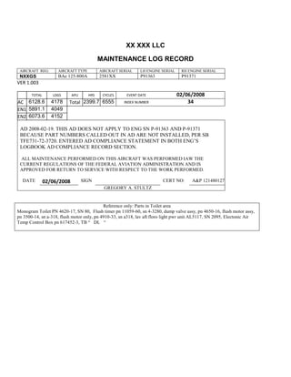 XX XXX LLC
MAINTENANCE LOG RECORD
AIRCRAFT REG: AIRCRAFT TYPE AIRCRAFT SERIAL LH ENGINE SERIAL RH ENGINE SERIAL
NXXGS BAe 125-800A 2581XX P91363 P91371
VER 1.003
TOTAL
Selection.Ho
meKey
unit:=wdSto
ry
Selection.M
oveDown
unit:=wdLin
e, Count:=4
Selection.Ho
meKey
unit:=wdLin
e
Selection.M
oveDown
unit:=wdLin
e, Count:=2
Selection.M
oveRight
unit:=wdCell
Selection
= ""
Selection.M
oveRight
unit:=wdCell
Selection
= ""
Selection.M
oveRight
unit:=wdCell
, Count:=2
Selection
= ""
Selection.M
LDGS APU HRS CYCLES EVENT DATE 02/06/2008
AC
810
9.5
810
9.5
6128.6 4178 Total 2399.7 6555 INDEX NUMBER 34
EN1
798
8.2
798
8.2
N1
5891.1 4049
EN2
582
0
801
2.2
N2
6073.6 4152
AD 2008-02-19. THIS AD DOES NOT APPLY TO ENG SN P-91363 AND P-91371
BECAUSE PART NUMBERS CALLED OUT IN AD ARE NOT INSTALLED, PER SB
TFE731-72-3720. ENTERED AD COMPLIANCE STATEMENT IN BOTH ENG’S
LOGBOOK AD COMPLIANCE RECORD SECTION.
ALL MAINTENANCE PERFORMED ON THIS AIRCRAFT WAS PERFORMED IAW THE
CURRENT REGULATIONS OF THE FEDERAL AVIATION ADMINISTRATION AND IS
APPROVED FOR RETURN TO SERVICE WITH RESPECT TO THE WORK PERFORMED.
DATE 02/06/2008 SIGN CERT NO: A&P 121480127
GREGORY A. STULTZ
Reference only: Parts in Toilet area
Monogram Toilet PN 4620-17, SN 80, Flush timer pn 11059-60, sn 4-3280, dump valve assy, pn 4650-16, flush motor assy,
pn 3500-14, sn a-318, flush motor only, pn 4910-33, sn a318, lav aft floro light pwr unit AL5117, SN 2095, Electonic Air
Temp Control Box pn 617452-3, TB “ DL “
 