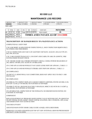 TFE 731-5R-1H
XX XXX LLC
MAINTENANCE LOG RECORD
AIRCRAFT REG: AIRCRAFT TYPE AIRCRAFT SERIAL LH ENGINE SERIAL RH ENGINE SERIAL
NXXGS BAe 125-800A 2581XX P91363 P91371
VER 1.003
TOTAL
Selection.Ho
meKey
unit:=wdSto
ry
Selection.M
oveDown
unit:=wdLin
e, Count:=4
Selection.Ho
meKey
unit:=wdLin
e
Selection.M
oveDown
unit:=wdLin
e, Count:=2
Selection.M
oveRight
unit:=wdCell
Selection
= ""
Selection.M
oveRight
unit:=wdCell
Selection
= ""
Selection.M
oveRight
unit:=wdCell
, Count:=2
Selection
= ""
Selection.M
LDGS APU HRS CYCLES EVENT DATE 03/11/2008
AC
810
9.5
810
9.5
6157.9 4199 Total 2415.4 6579 INDEX NUMBER 35
EN1
798
8.2
798
8.2
N1
5920.4 4070 TIMES AND CYCLES AS OF 3/11/2008
EN2
582
0
801
2.2
N2
6102.9 4173
TRANSCRIPTION OF HAWKER BEECH TPA MAINTENANCE ACTIONS
COMPLETED B, E AND F INSP
C/W LUBE RQMT AS SPECIFIED BY INSPECTION B, E, AND F INSPECTION RQMTS ONLY.
NO OTHER LUBE PERFORMED.
C/W ELT INSPECTION IAW FAR 91.207, BATTERY EXP DATE: AUGUST, 2010, ELT PN 453-
0421-999, SN 01201
C/W 12 MO COCKPIT PN BA51015-3, SN 033897 AND CABIN, PN 1600, SN A569075C, FIRE
EXTINGUISHER WEIGHT CHECK
C/W 1500 HR/150 HR TAIL STROBE INTENSITY CHECK, CANDLE POWER MEASURED AT
240, ABOVE 100 MIN, DUE AGAIN IN 150 HRS (6308).
CW 12 MO API LH AND RH WINGLET NAV LIGHT LENSE INSP IAW APH-0611, TABLE 1.3
CW 12 MO API LH AND RH WINGLET STROBE ASSY INSP IAW APH-0611, TABLE 1.3
AD COMPLIANCE
AD 2007-07-12, HONEYWELL NAV COMPUTERS, DOES NOT APPLY DUE TO ONLY 1 IRS
INSTALLED.
SB COMPLIANCE
CW MSB 24-3793, INSPECT REPLACE UAM100 CURRENT LIMITERS, FOUND AD 2006-12-20,
PCW ON 7/21/06 @ 5730 HOURS, NO FURTHER ACTION RQD.
CW MSB 25-3823 R1, DECRANE SEAT BELT SHACKLES, MSB 25-3823 PCW ON 3/14/2007 @
5846 HOURS, NO FURTHER ACTION RQD
CW API SBH-07-001, INSPECTION OF THE WINGLETS, NO DISCREPANCIES NOTED, NO
FURTHER ACTION RQD.
COMPONENT
REPLACED HYDRAULIC PRESSURE MAINTAINING VALVE WITH OH UNIT, PN AIR45474/0,
SN OFF 8709366, SN ON, LK0487. OH BY UNIPAK AVIATION, CRS # UW2R229L. OPS, LEAK,
AND DISSIPATION TEST SATISFACTORY
TOUCHED UP PAINT
ADJUSTED MAIN ENTRY DOOR CABLE GUIDE AS RQD, AND LUBED DOOR.
REMOVED, CLEANED AND RESEALED TOP AFT ADF ANTENNAS, GROUND PRESSURIZED
AIRCRAFT. LEAK CK GOOD.
 