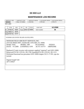 XX XXX LLC
MAINTENANCE LOG RECORD
AIRCRAFT REG: AIRCRAFT TYPE AIRCRAFT SERIAL LH ENGINE SERIAL RH ENGINE SERIAL
NXXGS BAe 125-800A 2581XX P91363 P91371
VER 1.003
TOTAL
Selection.Ho
meKey
unit:=wdSto
ry
Selection.M
oveDown
unit:=wdLin
e, Count:=4
Selection.Ho
meKey
unit:=wdLin
e
Selection.M
oveDown
unit:=wdLin
e, Count:=2
Selection.M
oveRight
unit:=wdCell
Selection
= ""
Selection.M
oveRight
unit:=wdCell
Selection
= ""
Selection.M
oveRight
unit:=wdCell
, Count:=2
Selection
= ""
Selection.M
LDGS APU HRS CYCLES EVENT DATE 4/1/2008
AC
810
9.5
810
9.5
6162.8 4203 Total 2423.4 6588 INDEX NUMBER 36
EN1
798
8.2
798
8.2
N1
5925.3 4074
EN2
582
0
801
2.2
N2
6107.8 4177
VENDOR LOG ENTRY READS AS FOLLOWS:
WITHAM FIELD AIRCRAFT SERVICES, INC.
2555 SE DIXIE HWY, HANGAR 2 STUART, FL 34996
MAKE: BAE MODEL: 800 SN NA04XX NXXGS
DATE: 4/1/2008 LANDINGS: 4199 ACTT: 6157.9 AIRFRAME
Replaced #2 static inverter with customer supplied “repaired” unit IAW AMM.
Removed P/N 501-1235-01, SN 1709. Installed P/N 501-1235-01, SN 1215.
Performed functional test procedure IAW AMM chapter 24-21-17-501, ops cks
normal.
Signed Joseph Yeft
AP 3130427
 