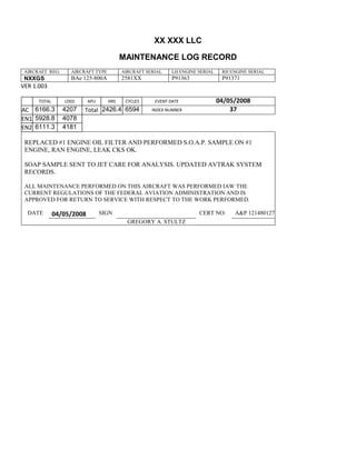 XX XXX LLC
MAINTENANCE LOG RECORD
AIRCRAFT REG: AIRCRAFT TYPE AIRCRAFT SERIAL LH ENGINE SERIAL RH ENGINE SERIAL
NXXGS BAe 125-800A 2581XX P91363 P91371
VER 1.003
TOTAL
Selection.Ho
meKey
unit:=wdSto
ry
Selection.M
oveDown
unit:=wdLin
e, Count:=4
Selection.Ho
meKey
unit:=wdLin
e
Selection.M
oveDown
unit:=wdLin
e, Count:=2
Selection.M
oveRight
unit:=wdCell
Selection
= ""
Selection.M
oveRight
unit:=wdCell
Selection
= ""
Selection.M
oveRight
unit:=wdCell
, Count:=2
Selection
= ""
Selection.M
oveDown
unit:=wdLin
LDGS APU HRS CYCLES EVENT DATE 04/05/2008
AC
810
9.5
810
9.5
6166.3 4207 Total 2426.4 6594 INDEX NUMBER 37
EN1
798
8.2
798
8.2
N1
5928.8 4078
EN2
582
0
801
2.2
N2
6111.3 4181
REPLACED #1 ENGINE OIL FILTER AND PERFORMED S.O.A.P. SAMPLE ON #1
ENGINE, RAN ENGINE, LEAK CKS OK.
SOAP SAMPLE SENT TO JET CARE FOR ANALYSIS. UPDATED AVTRAK SYSTEM
RECORDS.
ALL MAINTENANCE PERFORMED ON THIS AIRCRAFT WAS PERFORMED IAW THE
CURRENT REGULATIONS OF THE FEDERAL AVIATION ADMINISTRATION AND IS
APPROVED FOR RETURN TO SERVICE WITH RESPECT TO THE WORK PERFORMED.
DATE 04/05/2008 SIGN CERT NO: A&P 121480127
GREGORY A. STULTZ
 