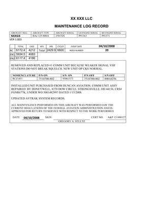 XX XXX LLC
MAINTENANCE LOG RECORD
AIRCRAFT REG: AIRCRAFT TYPE AIRCRAFT SERIAL LH ENGINE SERIAL RH ENGINE SERIAL
NXXGS BAe 125-800A 2581XX P91363 P91371
VER 1.003
TOTAL
Selection.Ho
meKey
unit:=wdSto
ry
Selection.M
oveDown
unit:=wdLin
e, Count:=4
Selection.Ho
meKey
unit:=wdLin
e
Selection.M
oveDown
unit:=wdLin
e, Count:=2
Selection.M
oveRight
unit:=wdCell
Selection
= ""
Selection.M
oveRight
unit:=wdCell
Selection
= ""
Selection.M
oveRight
unit:=wdCell
, Count:=2
Selection
= ""
Selection.M
oveDown
unit:=wdLin
LDGS APU HRS CYCLES EVENT DATE 04/10/2008
AC
810
9.5
810
9.5
6172.4 4212 Total 2429.9 6600 INDEX NUMBER 39
EN1
798
8.2
798
8.2
N1
5934.5 4083
EN2
582
0
801
2.2
N2
6117.4 4186
REMOVED AND REPLACED #1 COMM UNIT BECAUSE WEAKER SIGNAL VHF
STATIONS DO NOT BREAK SQUELCH. NEW UNIT OP CKS NORMAL.
NOMENCLATURE P/N ON S/N ON P/N OFF S/N OFF
RCZ-851 7510700-802 95061573 7510700-802 89010256
INSTALLED UNIT PURCHASED FROM DUNCAN AVIATION. COMM UNIT ASSY
REPAIRED BY HONEYWELL, 8370 DOW CIRCLE, STRONGSVILLE, OH 44136, CRS#
FGNR677K, UNDER WO 5001482997 DATED 1/15/2008.
UPDATED AVTRAK SYSTEM RECORDS.
ALL MAINTENANCE PERFORMED ON THIS AIRCRAFT WAS PERFORMED IAW THE
CURRENT REGULATIONS OF THE FEDERAL AVIATION ADMINISTRATION AND IS
APPROVED FOR RETURN TO SERVICE WITH RESPECT TO THE WORK PERFORMED.
DATE 04/10/2008 SIGN CERT NO: A&P 121480127
GREGORY A. STULTZ
 
