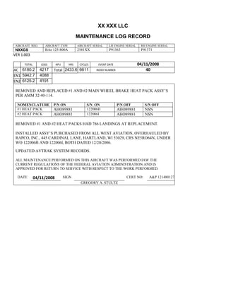 XX XXX LLC
MAINTENANCE LOG RECORD
AIRCRAFT REG: AIRCRAFT TYPE AIRCRAFT SERIAL LH ENGINE SERIAL RH ENGINE SERIAL
NXXGS BAe 125-800A 2581XX P91363 P91371
VER 1.003
TOTAL
Selection.Ho
meKey
unit:=wdSto
ry
Selection.M
oveDown
unit:=wdLin
e, Count:=4
Selection.Ho
meKey
unit:=wdLin
e
Selection.M
oveDown
unit:=wdLin
e, Count:=2
Selection.M
oveRight
unit:=wdCell
Selection
= ""
Selection.M
oveRight
unit:=wdCell
Selection
= ""
Selection.M
oveRight
unit:=wdCell
, Count:=2
Selection
= ""
Selection.M
oveDown
unit:=wdLin
LDGS APU HRS CYCLES EVENT DATE 04/11/2008
AC
810
9.5
810
9.5
6180.2 4217 Total 2433.6 6611 INDEX NUMBER 40
EN1
798
8.2
798
8.2
N1
5942.7 4088
EN2
582
0
801
2.2
N2
6125.2 4191
REMOVED AND REPLACED #1 AND #2 MAIN WHEEL BRAKE HEAT PACK ASSY’S
PER AMM 32-40-114.
NOMENCLATURE P/N ON S/N ON P/N OFF S/N OFF
#1 HEAT PACK AHO89881 122006H AHO89881 NSN
#2 HEAT PACK AHO89881 122006I AHO89881 NSN
REMOVED #1 AND #2 HEAT PACKS HAD 786 LANDINGS AT REPLACEMENT.
INSTALLED ASSY’S PURCHASED FROM ALL WEST AVIATION, OVERHAULED BY
RAPCO, INC., 445 CARDINAL LANE, HARTLAND, WI 53029, CRS NE5RO64N, UNDER
WO 122006H AND 122006I, BOTH DATED 12/20/2006.
UPDATED AVTRAK SYSTEM RECORDS.
ALL MAINTENANCE PERFORMED ON THIS AIRCRAFT WAS PERFORMED IAW THE
CURRENT REGULATIONS OF THE FEDERAL AVIATION ADMINISTRATION AND IS
APPROVED FOR RETURN TO SERVICE WITH RESPECT TO THE WORK PERFORMED.
DATE 04/11/2008 SIGN CERT NO: A&P 121480127
GREGORY A. STULTZ
 