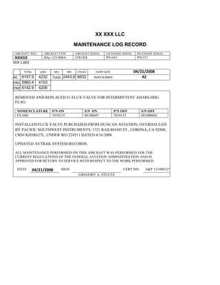 XX XXX LLC
MAINTENANCE LOG RECORD
AIRCRAFT REG: AIRCRAFT TYPE AIRCRAFT SERIAL LH ENGINE SERIAL RH ENGINE SERIAL
NXXGS BAe 125-800A 2581XX P91363 P91371
VER 1.003
TOTAL
Selection.Ho
meKey
unit:=wdSto
ry
Selection.M
oveDown
unit:=wdLin
e, Count:=4
Selection.Ho
meKey
unit:=wdLin
e
Selection.M
oveDown
unit:=wdLin
e, Count:=2
Selection.M
oveRight
unit:=wdCell
Selection
= ""
Selection.M
oveRight
unit:=wdCell
Selection
= ""
Selection.M
oveRight
unit:=wdCell
, Count:=2
Selection
= ""
Selection.M
LDGS APU HRS CYCLES EVENT DATE 04/21/2008
AC
810
9.5
810
9.5
6197.9 4232 Total 2443.6 6632 INDEX NUMBER 42
EN1
798
8.2
798
8.2
N1
5960.4 4103
EN2
582
0
801
2.2
N2
6142.9 4206
REMOVED AND REPLACED #1 FLUX VALVE FOR INTERMITTENT AHARS HDG
FLAG.
NOMENCLATURE P/N ON S/N ON P/N OFF S/N OFF
FX-600 7010133 88100687 7010133 881000682
INSTALLED FLUX VALVE PURCHASED FROM DUNCAN AVIATION, OVERHAULED
BY PACIFIC SOUTHWEST INSTRUMENTS, 1721 RAILROAD ST., CORONA, CA 92880,
CRS# KD3R627L, UNDER WO 224511 DATED 4/16/2008.
UPDATED AVTRAK SYSTEM RECORDS.
ALL MAINTENANCE PERFORMED ON THIS AIRCRAFT WAS PERFORMED IAW THE
CURRENT REGULATIONS OF THE FEDERAL AVIATION ADMINISTRATION AND IS
APPROVED FOR RETURN TO SERVICE WITH RESPECT TO THE WORK PERFORMED.
DATE 04/21/2008 SIGN CERT NO: A&P 121480127
GREGORY A. STULTZ
 