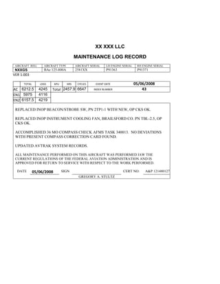 XX XXX LLC
MAINTENANCE LOG RECORD
AIRCRAFT REG: AIRCRAFT TYPE AIRCRAFT SERIAL LH ENGINE SERIAL RH ENGINE SERIAL
NXXGS BAe 125-800A 2581XX P91363 P91371
VER 1.003
TOTAL
Selection.Ho
meKey
unit:=wdSto
ry
Selection.M
oveDown
unit:=wdLin
e, Count:=4
Selection.Ho
meKey
unit:=wdLin
e
Selection.M
oveDown
unit:=wdLin
e, Count:=2
Selection.M
oveRight
unit:=wdCell
Selection
= ""
Selection.M
oveRight
unit:=wdCell
Selection
= ""
Selection.M
oveRight
unit:=wdCell
, Count:=2
Selection
= ""
LDGS APU HRS CYCLES EVENT DATE 05/06/2008
AC
810
9.5
810
9.5
6212.5 4245 Total 2457.9 6647 INDEX NUMBER 43
EN1
798
8.2
798
8.2
N1
5975 4116
EN2
582
0
801
2.2
N2
6157.5 4219
REPLACED INOP BEACON/STROBE SW, PN 2TP1-1 WITH NEW, OP CKS OK.
REPLACED INOP INSTRUMENT COOLING FAN, BRAILSFORD CO. PN TBL-2.5, OP
CKS OK.
ACCOMPLISHED 36 MO COMPASS CHECK AFMS TASK 340013. NO DEVIATIONS
WITH PRESENT COMPASS CORRECTION CARD FOUND.
UPDATED AVTRAK SYSTEM RECORDS.
ALL MAINTENANCE PERFORMED ON THIS AIRCRAFT WAS PERFORMED IAW THE
CURRENT REGULATIONS OF THE FEDERAL AVIATION ADMINISTRATION AND IS
APPROVED FOR RETURN TO SERVICE WITH RESPECT TO THE WORK PERFORMED.
DATE 05/06/2008 SIGN CERT NO: A&P 121480127
GREGORY A. STULTZ
 