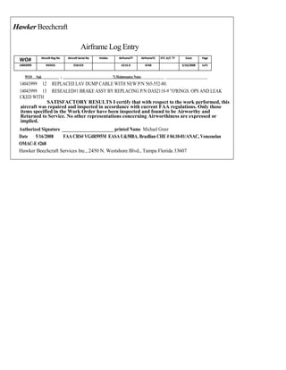Hawker Beechcraft
Airframe Log Entry
WO# AircraftReg No Aircraft Serial No Hobbs AirframeTT AirframeTC STC A/C TT Date Page
14043999 NXXGS 2581XX 6216.0 4248 5/16/2008 1of1
WO# Sqk_________ - __________________________7) Maintenance Notes____________ ______________________
14043999 12 REPLACED LAV DUMP CABLE WITH NEW P/N 565-552-80.
14043999 13 RESEALED#1 BRAKE ASSY BY REPLACING P/N DAS2118-9 "O'RINGS. OPS AND LEAK
CKED WITH
SATISFACTORY RESULTS I certify that with respect to the work performed, this
aircraft was repaired and inspected in accordance with current FAA regulations. Only those
items specified in the Work Order have been inspected and found to be Airworthy and
Returned to Service. No other representations concerning Airworthiness are expressed or
implied.
Authorized Signature ____________________ printed Name Michael Greer
Date 5/16/2008 FAA CRS# VG4R595M EASA U&58BA. Brazllian CHE # 04.10-01/ANAC, Venezuelan
OMAC-E #268
Hawker Beechcraft Services Inc., 2450 N. Westshore Blvd., Tampa Florida 33607
 