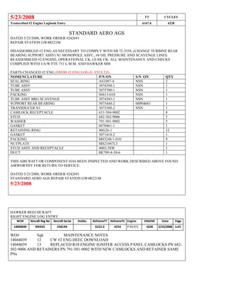 5/23/2008 TT CYCLES
Transcribed #2 Engine Logbook Entry 6167.6 4228
STANDARD AERO AGS
DATED 5/23/2008, WORK ORDER #242691
REPAIR STATION GW4R221M
DISASSEMBLED #2 ENG AS NECESSARY TO COMPLY WITH SB 72-3558, (CHANGE TURBINE REAR
BEARING SUPPORT ASSY) N1 MONOPOLE ASSY., #6 OIL PRESSURE AND SCAVENGE LINES.
REASSEMBLED #2 ENGINE, OPERATIONAL CK, LEAK CK; ALL MAINTENANCE AND CHECKS
COMPLIED WITH I/A/W FTE 731 L.M.M. AND HAWKER MM
PARTS CHANGED #2 ENG (FROM #2 ENG LOG-G. STULTZ)
NOMENCLATURE P/N ON S/N ON QTY
SEAL RING AS1097-4 NSN 2
TUBE ASSY 3074394-1 NSN 1
TUBE ASSY 3075780-1 NSN 1
PACKING S9413-010 NSN 1
TUBE ASSY BRG SCAVENGE 3074383-1 NSN 1
SUPPORT REAR BEARING 3075444-2 08P04681 1
TRANSDUCER N1 3075388-2 NSN 1
CAMLOCK RECEPTACLE 631-504-9002 8
STUD 682-502-9006 5
WASHER 791-501-9002 5
GASKET 6070461-1 1
RETAINING RING 40G26-1 12
GASKET 3071418-2 1
PACKING M83248/1-010 9
NUTPLATE MS21047L3 1
STUD ASSY AND RECEPTACLE 4002-3SW 1
DUCT BE709-4-30-6 1
THIS AIRCRAFT OR COMPONENT HAS BEEN INSPECTED AND WORK DESCRIBED ABOVE FOUND
AIRWORTHY FOR RETURN TO SERVICE.
DATED 5/23/2008, WORK ORDER #242691
STANDARD AERO AGS REPAIR STATION GW4R221M
5/23/2008
HAWKER BEECHCRAFT
RIGHT ENGINE LOG ENTRY
WO# Aircraft Reg No Aircraft Serial
No
Hobbs AirframeTT AirframeTC Engine
S/N
ENGINE
T.C.
Date Page
14044039 NXXGS 2581XX 6222.6 4254 P-91371 4228 5/23/2008 1of1
WO# Sqk MAINTENANCE NOTES
14044039 12 CW #2 ENG DEEC DOWNLOAD
14044039 13 REPLACED R/H ENGINE IGNITER ACCESS PANEL CAMLOCKS PN 682-
502-9006 AND RETAINERS PN 791-501-9002 WITH NEW CAMLOCKS AND RETAINER SAME
PNs
 