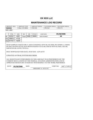 XX XXX LLC
MAINTENANCE LOG RECORD
AIRCRAFT REG: AIRCRAFT TYPE AIRCRAFT SERIAL LH ENGINE SERIAL RH ENGINE SERIAL
NXXGS BAe 125-800A 2581XX P91363 P91371
VER 1.003
TOTAL
Selection.Ho
meKey
unit:=wdSto
ry
Selection.M
oveDown
unit:=wdLin
e, Count:=4
Selection.Ho
meKey
unit:=wdLin
e
Selection.M
oveDown
unit:=wdLin
e, Count:=2
Selection.M
oveRight
unit:=wdCell
Selection
= ""
Selection.M
oveRight
unit:=wdCell
Selection
= ""
Selection.M
oveRight
unit:=wdCell
, Count:=2
Selection
= ""
LDGS APU HRS CYCLES EVENT DATE 05/28/2008
AC
810
9.5
810
9.5
6230.7 4261 Total 2468.1 6669 INDEX NUMBER 44
EN1
798
8.2
798
8.2
N1
5993.2 4132
EN2
582
0
801
2.2
N2
6175.7 4235
SOAP SAMPLES TAKEN FOR #1 AND #2 ENGINES, NEW OIL FILTERS, PN 3070945-1, O RING
PN S9413-06 INSTALLED, RAN BOTH ENGINES TO LEAK CHECK NEW FILTERS, CKS OK.
SERVICED OIL LEVEL TO FULL.
DEEC DOWNLOAD THIS DATE, NEXT DUE ~6270 AFTT
UPDATED AVTRAK SYSTEM RECORDS.
ALL MAINTENANCE PERFORMED ON THIS AIRCRAFT WAS PERFORMED IAW THE
CURRENT REGULATIONS OF THE FEDERAL AVIATION ADMINISTRATION AND IS
APPROVED FOR RETURN TO SERVICE WITH RESPECT TO THE WORK PERFORMED.
DATE 05/28/2008 SIGN CERT NO: A&P 121480127
GREGORY A. STULTZ
 