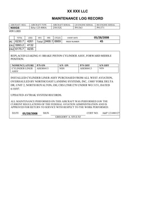 XX XXX LLC
MAINTENANCE LOG RECORD
AIRCRAFT REG: AIRCRAFT TYPE AIRCRAFT SERIAL LH ENGINE SERIAL RH ENGINE SERIAL
NXXGS BAe 125-800A 2581XX P91363 P91371
VER 1.003
TOTAL
Selection.Ho
meKey
unit:=wdSto
ry
Selection.M
oveDown
unit:=wdLin
e, Count:=4
Selection.Ho
meKey
unit:=wdLin
e
Selection.M
oveDown
unit:=wdLin
e, Count:=2
Selection.M
oveRight
unit:=wdCell
Selection
= ""
Selection.M
oveRight
unit:=wdCell
Selection
= ""
Selection.M
oveRight
unit:=wdCell
, Count:=2
Selection
= ""
Selection.M
oveDown
unit:=wdLin
e
LDGS APU HRS CYCLES EVENT DATE 05/28/2008
AC
810
9.5
810
9.5
6230.7 4261 Total 2468.1 6669 INDEX NUMBER 45
EN1
798
8.2
798
8.2
N1
5993.2 4132
EN2
582
0
801
2.2
N2
6175.7 4235
REPLACED LEAKING #1 BRAKE PISTON CYLINDER ASSY, FORWARD MIDDLE
POSITION.
NOMENCLATURE P/N ON S/N ON P/N OFF S/N OFF
CYLINDER LINER
ASSY
AHO88413 NSN AHO88413 NSN
INSTALLED CYLINDER LINER ASSY PURCHASED FROM ALL WEST AVIATION,
OVERHAULED BY NORTHCOAST LANDING SYSTEMS, INC, 13005 YORK DELTA
DR, UNIT 2, NORTH ROYALTON, OH, CRS L5NR1270 UNDER WO 3151, DATED
6/10/07.
UPDATED AVTRAK SYSTEM RECORDS.
ALL MAINTENANCE PERFORMED ON THIS AIRCRAFT WAS PERFORMED IAW THE
CURRENT REGULATIONS OF THE FEDERAL AVIATION ADMINISTRATION AND IS
APPROVED FOR RETURN TO SERVICE WITH RESPECT TO THE WORK PERFORMED.
DATE 05/28/2008 SIGN CERT NO: A&P 121480127
GREGORY A. STULTZ
 