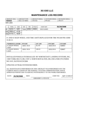 XX XXX LLC
MAINTENANCE LOG RECORD
AIRCRAFT REG: AIRCRAFT TYPE AIRCRAFT SERIAL LH ENGINE SERIAL RH ENGINE SERIAL
NXXGS BAe 125-800A 2581XX P91363 P91371
VER 1.003
TOTAL
Selection.Ho
meKey
unit:=wdSto
ry
Selection.M
oveDown
unit:=wdLin
e, Count:=4
Selection.Ho
meKey
unit:=wdLin
e
Selection.M
oveDown
unit:=wdLin
e, Count:=2
Selection.M
oveRight
unit:=wdCell
Selection
= ""
Selection.M
oveRight
unit:=wdCell
Selection
= ""
Selection.M
oveRight
unit:=wdCell
, Count:=2
Selection
= ""
Selection.M
oveDown
unit:=wdLin
LDGS APU HRS CYCLES EVENT DATE 05/28/2008
AC
810
9.5
810
9.5
6230.7 4261 Total 2468.1 6669 INDEX NUMBER 46
EN1
798
8.2
798
8.2
N1
5993.2 4132
EN2
582
0
801
2.2
N2
6175.7 4235
#1 AND #2 MAIN WHEEL AND TIRE ASSYS REPLACED FOR TIRE WEAR PER AMM
32-40-12.
NOMENCLATURE P/N ON S/N ON P/N OFF S/N OFF
#1 MAIN WHEEL
ASSY
AHA 1814 SL105 AHA1814 XB003
#2 MAIN WHEEL
ASSY
AHA 1814 LR165 AHA1814 XB007
INSTALLED WHEELS OVERHAULED BY NORTHCOAST LANDING SYSTEMS, INC,
13005 YORK DELTA DR, UNIT 2, NORTH ROYALTON, OH, CRS L5NR1270 UNDER
WO 3435, DATED 02/29/2008
UPDATED AVTRAK SYSTEM RECORDS.
ALL MAINTENANCE PERFORMED ON THIS AIRCRAFT WAS PERFORMED IAW THE
CURRENT REGULATIONS OF THE FEDERAL AVIATION ADMINISTRATION AND IS
APPROVED FOR RETURN TO SERVICE WITH RESPECT TO THE WORK PERFORMED.
DATE 05/28/2008 SIGN CERT NO: A&P 121480127
GREGORY A. STULTZ
 