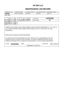 XX XXX LLC
MAINTENANCE LOG RECORD
AIRCRAFT REG: AIRCRAFT TYPE AIRCRAFT SERIAL LH ENGINE SERIAL RH ENGINE SERIAL
NXXGS BAe 125-800A 2581XX P91363 P91371
VER 1.003
TOTAL
Selection.Ho
meKey
unit:=wdSto
ry
Selection.M
oveDown
unit:=wdLin
e, Count:=4
Selection.Ho
meKey
unit:=wdLin
e
Selection.M
oveDown
unit:=wdLin
e, Count:=2
Selection.M
oveRight
unit:=wdCell
Selection
= ""
Selection.M
oveRight
unit:=wdCell
Selection
= ""
Selection.M
oveRight
unit:=wdCell
, Count:=2
Selection
= ""
Selection.M
oveDown
unit:=wdLin
e
LDGS APU HRS CYCLES EVENT DATE 05/28/2008
AC
810
9.5
810
9.5
6230.7 4261 Total 2468.1 6669 INDEX NUMBER 47
EN1
798
8.2
798
8.2
N1
5993.2 4132
EN2
582
0
801
2.2
N2
6175.7 4235
COMPLETED AFMS TASK 320036, BRAKE WEAR CHECK POSITIONS #1, #2, #3 & #4,
ALL UNITS WITHIN WEAR LIMITS PER AFMS 32-20-114. NEXT DUE AT 4336
LANDINGS.
UPDATED AVTRAK SYSTEM RECORDS.
ALL MAINTENANCE PERFORMED ON THIS AIRCRAFT WAS PERFORMED IAW THE
CURRENT REGULATIONS OF THE FEDERAL AVIATION ADMINISTRATION AND IS
APPROVED FOR RETURN TO SERVICE WITH RESPECT TO THE WORK PERFORMED.
DATE 05/28/2008 SIGN CERT NO: A&P 121480127
GREGORY A. STULTZ
 