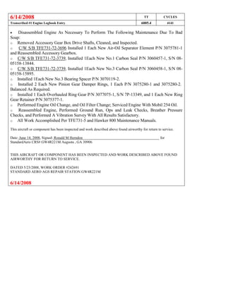 6/14/2008 TT CYCLES
Transcribed #1 Engine Logbook Entry 6005.4 4141
 Disassembled Engine As Necessary To Perform The Following Maintenance Due To Bad
Soap:
o Removed Accessory Gear Box Drive Shafts, Cleaned, and Inspected.
o C/W S/B TFE731-72-3696 Installed 1 Each New Air-Oil Separator Element P/N 3075781-1
and Reassembled Accessory Gearbox.
o C/W S/B TFE731-72-3739, Installed 1Each New No.1 Carbon Seal P/N 3060457-1, S/N 08-
05158-13844.
o C/W S/B TFE731-72-3739, Installed 1Each New No.3 Carbon Seal P/N 3060458-1, S/N 08-
05158-15895.
o Installed 1Each New No.3 Bearing Spacer P/N 3070119-2.
o Installed 2 Each New Pinion Gear Damper Rings, 1 Each P/N 3075280-1 and 3075280-2.
Balanced As Required.
o Installed 1 Each Overhauled Ring Gear P/N 3077075-1, S/N 7P-13349, and 1 Each New Ring
Gear Retainer P/N 3075377-1.
o Performed Engine Oil Change, and Oil Filter Change; Serviced Engine With Mobil 254 Oil.
o Reassembled Engine, Performed Ground Run, Ops and Leak Checks, Breather Pressure
Checks, and Performed A Vibration Survey With All Results Satisfactory.
o All Work Accomplished Per TFE731-5 and Hawker 800 Maintenance Manuals.
This aircraft or component has been inspected and work described above found airworthy for return to service.
Date: June 14, 2008, Signed: Ronald M Herndon for
StandardAero CRS# GW4R221M Augusta , GA 30906
THIS AIRCRAFT OR COMPONENT HAS BEEN INSPECTED AND WORK DESCRIBED ABOVE FOUND
AIRWORTHY FOR RETURN TO SERVICE.
DATED 5/23/2008, WORK ORDER #242691
STANDARD AERO AGS REPAIR STATION GW4R221M
6/14/2008
 