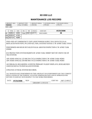 XX XXX LLC
MAINTENANCE LOG RECORD
AIRCRAFT REG: AIRCRAFT TYPE AIRCRAFT SERIAL LH ENGINE SERIAL RH ENGINE SERIAL
NXXGS BAe 125-800A 2581XX P91363 P91371
VER 1.003
TOTAL
Selection.Ho
meKey
unit:=wdSto
ry
Selection.M
oveDown
unit:=wdLin
e, Count:=4
Selection.Ho
meKey
unit:=wdLin
e
Selection.M
oveDown
unit:=wdLin
e, Count:=2
Selection.M
oveRight
unit:=wdCell
Selection
= ""
Selection.M
oveRight
unit:=wdCell
Selection
= ""
Selection.M
oveRight
unit:=wdCell
, Count:=2
Selection
= ""
Selection.M
LDGS APU HRS CYCLES EVENT DATE 07/25/2008
AC
810
9.5
810
9.5
6268.4 4292 Total 2491.6 6717 INDEX NUMBER 48
EN1
798
8.2
798
8.2
N1
6030.9 4163
EN2
582
0
801
2.2
N2
6213.4 4266
FWD AND AFT EMERGENCY EXIT LIGHT POWER SUPPLY NI-CAD D CELLS (4)
REPLACED WITH NEW, PN 25503-025, NSN, SYSTEM TESTED. C/W AFMS TASK 335010
PERFORMED 400 HOUR DETAILED WALK AROUND INSPECTION C/W AFMS TASK
050800
ICE PROTECTION SYSTEM RQMTS OF AFMS TASK 3000007 MET BY CREW USE OF
TKS SYSTEM.
APU SEMI ANNUAL/125 HR/250 CYCLE INSPECTION C/W AFMS TASK 492001
APU SEMI ANNUAL/250 HR/500 CYCLE INSPECTION C/W AFMS TASK 492001
AD 2008-06-28, REGARDING AVIDYNE PRIMARY FLIGHT DISPLAYS, RESEARCHED
AND FOUND NA TO INSTALLED SYSTEMS.
UPDATED AVTRAK SYSTEM RECORDS.
ALL MAINTENANCE PERFORMED ON THIS AIRCRAFT WAS PERFORMED IAW THE CURRENT
REGULATIONS OF THE FEDERAL AVIATION ADMINISTRATION AND IS APPROVED FOR
RETURN TO SERVICE WITH RESPECT TO THE WORK PERFORMED.
DATE 07/25/2008 SIGN CERT NO: A&P 121480127
GREGORY A. STULTZ
 