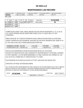 XX XXX LLC
MAINTENANCE LOG RECORD
AIRCRAFT REG: AIRCRAFT TYPE AIRCRAFT SERIAL LH ENGINE SERIAL RH ENGINE SERIAL
NXXGS BAe 125-800A 2581XX P91363 P91371
VER 1.003
TOTAL
Selection.Ho
meKey
unit:=wdSto
ry
Selection.M
oveDown
unit:=wdLin
e, Count:=4
Selection.Ho
meKey
unit:=wdLin
e
Selection.M
oveDown
unit:=wdLin
e, Count:=2
Selection.M
oveRight
unit:=wdCell
Selection
= ""
Selection.M
oveRight
unit:=wdCell
Selection
= ""
Selection.M
oveRight
unit:=wdCell
, Count:=2
Selection
= ""
Selection.M
oveDown
unit:=wdLin
e
LDGS APU HRS CYCLES EVENT DATE 07/28/2008
AC
810
9.5
810
9.5
6268.4 4292 Total 2491.6 6717 INDEX NUMBER 49
EN1
798
8.2
798
8.2
N1
6030.9 4163
EN2
582
0
801
2.2
N2
6213.4 4266
COMPLETED AFMS TASK 320036, BRAKE WEAR CHECK POSITIONS #1, #2, #3 & #4,
ALL UNITS WITHIN WEAR LIMITS PER AFMS 32-20-114. NEXT DUE AT 4367
LANDINGS.
FIRST OFFICER “B” SCREEN WINDOW IS DELAMINATED BEYOND ALLOWABLE
LIMITS. REMOVED OLD WINDOW AND INSTALLED NEW WINDOW PER AMM 56-10-
22, OP AND LEAK CKS UNDER PRESSURIZATION OK.
NOMENCLATURE P/N ON S/N ON P/N OFF S/N OFF
WINDSCREEN, RH NH24016-92 L369711 NH24016-92 L292142M
INSTALLED WINDSHIELD PURCHASED FROM DUNCAN AVIATION,
MANUFACTURED NEW BY GKN AEROSPACE TRANSPARENCY SYSTEMS, LONDON
LUTON AIRPORT, LUTON BEDFORDSHIRE LU2 9PQ, CERTIFICATE/APPROVAL NO.
UK.145.01142, UNDER WO 37/140928 DATED 17/12/2007.
OLD WINDOW WAS INSTALLED ON 6/27/1997 AND HAD 2943 HOUR LIFE.
UPDATED AVTRAK SYSTEM RECORDS.
ALL MAINTENANCE PERFORMED ON THIS AIRCRAFT WAS PERFORMED IAW THE CURRENT
REGULATIONS OF THE FEDERAL AVIATION ADMINISTRATION AND IS APPROVED FOR
RETURN TO SERVICE WITH RESPECT TO THE WORK PERFORMED.
DATE 07/28/2008 SIGN CERT NO: A&P 121480127
GREGORY A. STULTZ
 