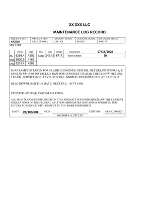 XX XXX LLC
MAINTENANCE LOG RECORD
AIRCRAFT REG: AIRCRAFT TYPE AIRCRAFT SERIAL LH ENGINE SERIAL RH ENGINE SERIAL
NXXGS BAe 125-800A 2581XX P91363 P91371
VER 1.003
TOTAL
Selection.Ho
meKey
unit:=wdSto
ry
Selection.M
oveDown
unit:=wdLin
e, Count:=4
Selection.Ho
meKey
unit:=wdLin
e
Selection.M
oveDown
unit:=wdLin
e, Count:=2
Selection.M
oveRight
unit:=wdCell
Selection
= ""
Selection.M
oveRight
unit:=wdCell
Selection
= ""
Selection.M
oveRight
unit:=wdCell
, Count:=2
Selection
= ""
Selection.M
LDGS APU HRS CYCLES EVENT DATE 07/28/2008
AC
810
9.5
810
9.5
6268.4 4292 Total 2491.6 6717 INDEX NUMBER 50
EN1
798
8.2
798
8.2
N1
6030.9 4163
EN2
582
0
801
2.2
N2
6213.4 4266
SOAP SAMPLES TAKEN FOR #1 AND #2 ENGINES, NEW OIL FILTERS, PN 3070945-1, O
RING PN S9413-06 INSTALLED, RAN BOTH ENGINES TO LEAK CHECK NEW FILTERS,
CKS OK. SERVICED OIL LEVEL TO FULL. NORMAL RESAMPLE DUE AT AFTT 6418
DEEC DOWNLOAD THIS DATE, NEXT DUE ~AFTT 6308
UPDATED AVTRAK SYSTEM RECORDS.
ALL MAINTENANCE PERFORMED ON THIS AIRCRAFT WAS PERFORMED IAW THE CURRENT
REGULATIONS OF THE FEDERAL AVIATION ADMINISTRATION AND IS APPROVED FOR
RETURN TO SERVICE WITH RESPECT TO THE WORK PERFORMED.
DATE 07/28/2008 SIGN CERT NO: A&P 121480127
GREGORY A. STULTZ
 