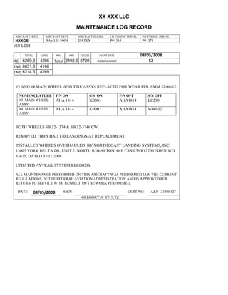 XX XXX LLC
MAINTENANCE LOG RECORD
AIRCRAFT REG: AIRCRAFT TYPE AIRCRAFT SERIAL LH ENGINE SERIAL RH ENGINE SERIAL
NXXGS BAe 125-800A 2581XX P91363 P91371
VER 1.003
TOTAL
Selection.Ho
meKey
unit:=wdSto
ry
Selection.M
oveDown
unit:=wdLin
e, Count:=4
Selection.Ho
meKey
unit:=wdLin
e
Selection.M
oveDown
unit:=wdLin
e, Count:=2
Selection.M
oveRight
unit:=wdCell
Selection
= ""
Selection.M
oveRight
unit:=wdCell
Selection
= ""
Selection.M
oveRight
unit:=wdCell
, Count:=2
Selection
= ""
Selection.M
oveDown
unit:=wdLin
e
LDGS APU HRS CYCLES EVENT DATE 08/05/2008
AC
810
9.5
810
9.5
6269.3 4295 Total 2492.6 6720 INDEX NUMBER 52
EN1
798
8.2
798
8.2
N1
6031.8 4166
EN2
582
0
801
2.2
N2
6214.3 4269
#3 AND #4 MAIN WHEEL AND TIRE ASSYS REPLACED FOR WEAR PER AMM 32-40-12.
NOMENCLATURE P/N ON S/N ON P/N OFF S/N OFF
#3 MAIN WHEEL
ASSY
AHA 1814 XB003 AHA1814 LC290
#4 MAIN WHEEL
ASSY
AHA 1814 XB007 AHA1814 WW032
BOTH WHEELS SB 32-1374 & SB 32-3746 CW.
REMOVED TIRES HAD 170 LANDINGS AT REPLACEMENT.
INSTALLED WHEELS OVERHAULED BY NORTHCOAST LANDING SYSTEMS, INC,
13005 YORK DELTA DR, UNIT 2, NORTH ROYALTON, OH, CRS L5NR1270 UNDER WO
33625, DATED 07/11/2008
UPDATED AVTRAK SYSTEM RECORDS.
ALL MAINTENANCE PERFORMED ON THIS AIRCRAFT WAS PERFORMED IAW THE CURRENT
REGULATIONS OF THE FEDERAL AVIATION ADMINISTRATION AND IS APPROVED FOR
RETURN TO SERVICE WITH RESPECT TO THE WORK PERFORMED.
DATE 08/05/2008 SIGN CERT NO: A&P 121480127
GREGORY A. STULTZ
 