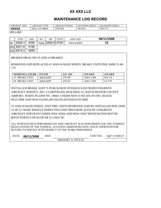XX XXX LLC
MAINTENANCE LOG RECORD
AIRCRAFT REG: AIRCRAFT TYPE AIRCRAFT SERIAL LH ENGINE SERIAL RH ENGINE SERIAL
NXXGS BAe 125-800A 2581XX P91363 P91371
VER 1.003
TOTAL
Selection.Ho
meKey
unit:=wdSto
ry
Selection.M
oveDown
unit:=wdLin
e, Count:=4
Selection.Ho
meKey
unit:=wdLin
e
Selection.M
oveDown
unit:=wdLin
e, Count:=2
Selection.M
oveRight
unit:=wdCell
Selection
= ""
Selection.M
oveRight
unit:=wdCell
Selection
= ""
Selection.M
oveRight
unit:=wdCell
, Count:=2
Selection
= ""
Selection.M
oveDown
unit:=wdLin
e
LDGS APU HRS CYCLES EVENT DATE 08/11/2008
AC
810
9.5
810
9.5
6269.3 4295 Total 2492.6 6720 INDEX NUMBER 53
EN1
798
8.2
798
8.2
N1
6031.8 4166
EN2
582
0
801
2.2
N2
6214.3 4269
BRAKES DRAG ON #3 AND #4 BRAKES.
REMOVED AND REPLACED #3 AND #4 MAIN WHEEL BRAKE UNITS PER AMM 32-40-
114.
NOMENCLATURE P/N ON S/N ON P/N OFF S/N OFF
#3 BRAKE UNIT AHA1897 ZV109 AHA 1288 KV116
#4 BRAKE UNIT AHA1897 ZX182 AHA 1288 LC370
INSTALLED BRAKE ASSY’S PURCHASED OVERHAULED FROM COSGROVE
AIRCRAFT SERVICE, INC, 6 LOOP ROAD, BUILDING #2, WESTCHESTER COUNTY
AIRPORT, WHITE PLAINS NY, 10604 UNDER WO# 41702 (SN ZV109) DATED
04/23/2008 AND WO# 41638Z (SN ZX182) DATED 03/03/2008.
#3 AND #4 MAIN WHEEL AND TIRE ASSYS REMOVED AND RE-INSTALLED PER AMM
32-40-12. MAIN WHEELS INSPECTED AND TIRES REPLACED BY COSGROVE
AIRCRAFT SERVICES UNDER WO# 42966 AND WO# 42967 BOTH DATED 08/07/08.
BOTH WHEELS DUNLOP SB 32-1360 CW.
ALL MAINTENANCE PERFORMED ON THIS AIRCRAFT WAS PERFORMED IAW THE CURRENT
REGULATIONS OF THE FEDERAL AVIATION ADMINISTRATION AND IS APPROVED FOR
RETURN TO SERVICE WITH RESPECT TO THE WORK PERFORMED.
DATE 08/11/2008 SIGN CERT NO: A&P 121480127
GREGORY A. STULTZ
 